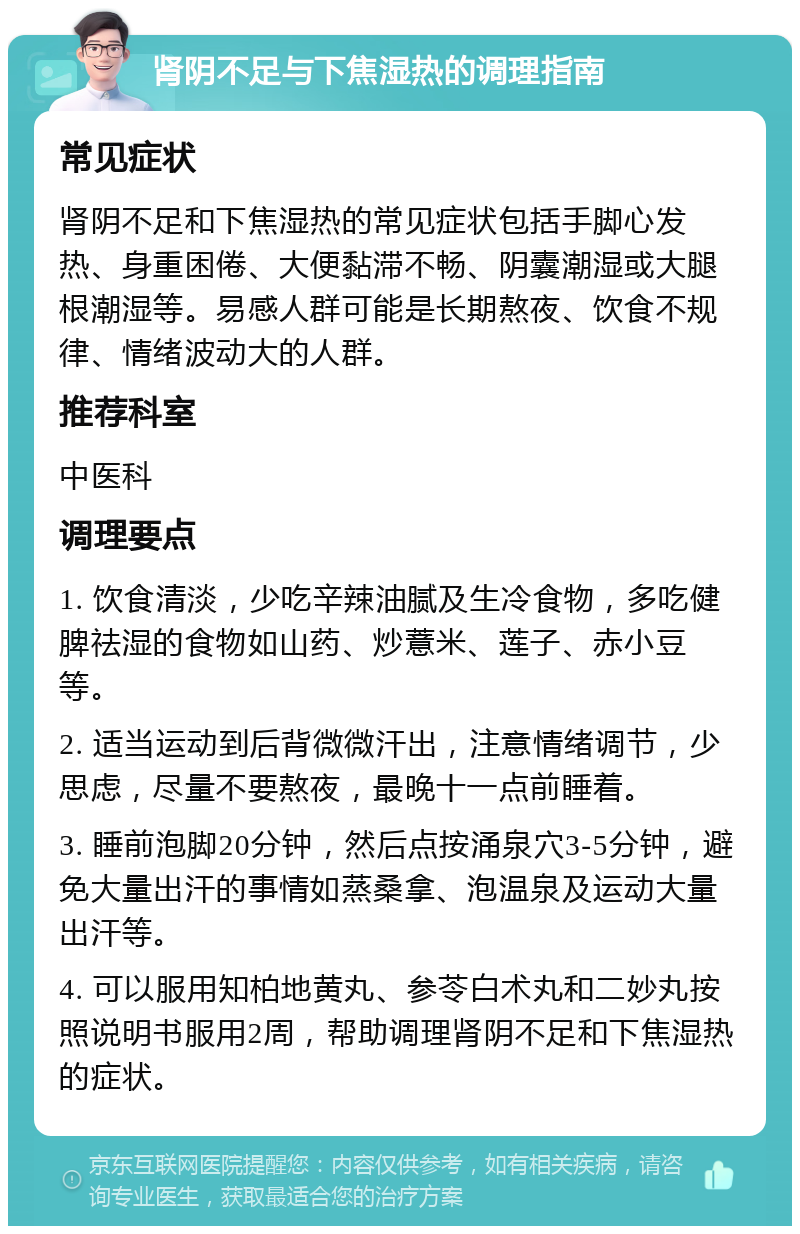 肾阴不足与下焦湿热的调理指南 常见症状 肾阴不足和下焦湿热的常见症状包括手脚心发热、身重困倦、大便黏滞不畅、阴囊潮湿或大腿根潮湿等。易感人群可能是长期熬夜、饮食不规律、情绪波动大的人群。 推荐科室 中医科 调理要点 1. 饮食清淡，少吃辛辣油腻及生冷食物，多吃健脾祛湿的食物如山药、炒薏米、莲子、赤小豆等。 2. 适当运动到后背微微汗出，注意情绪调节，少思虑，尽量不要熬夜，最晚十一点前睡着。 3. 睡前泡脚20分钟，然后点按涌泉穴3-5分钟，避免大量出汗的事情如蒸桑拿、泡温泉及运动大量出汗等。 4. 可以服用知柏地黄丸、参苓白术丸和二妙丸按照说明书服用2周，帮助调理肾阴不足和下焦湿热的症状。