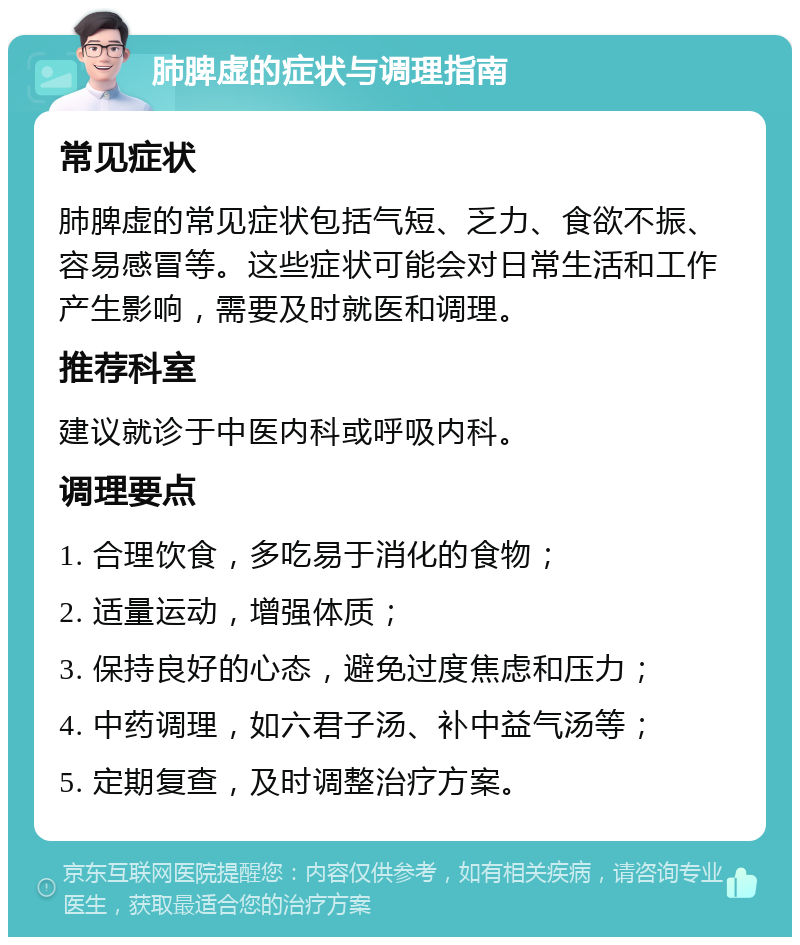 肺脾虚的症状与调理指南 常见症状 肺脾虚的常见症状包括气短、乏力、食欲不振、容易感冒等。这些症状可能会对日常生活和工作产生影响，需要及时就医和调理。 推荐科室 建议就诊于中医内科或呼吸内科。 调理要点 1. 合理饮食，多吃易于消化的食物； 2. 适量运动，增强体质； 3. 保持良好的心态，避免过度焦虑和压力； 4. 中药调理，如六君子汤、补中益气汤等； 5. 定期复查，及时调整治疗方案。