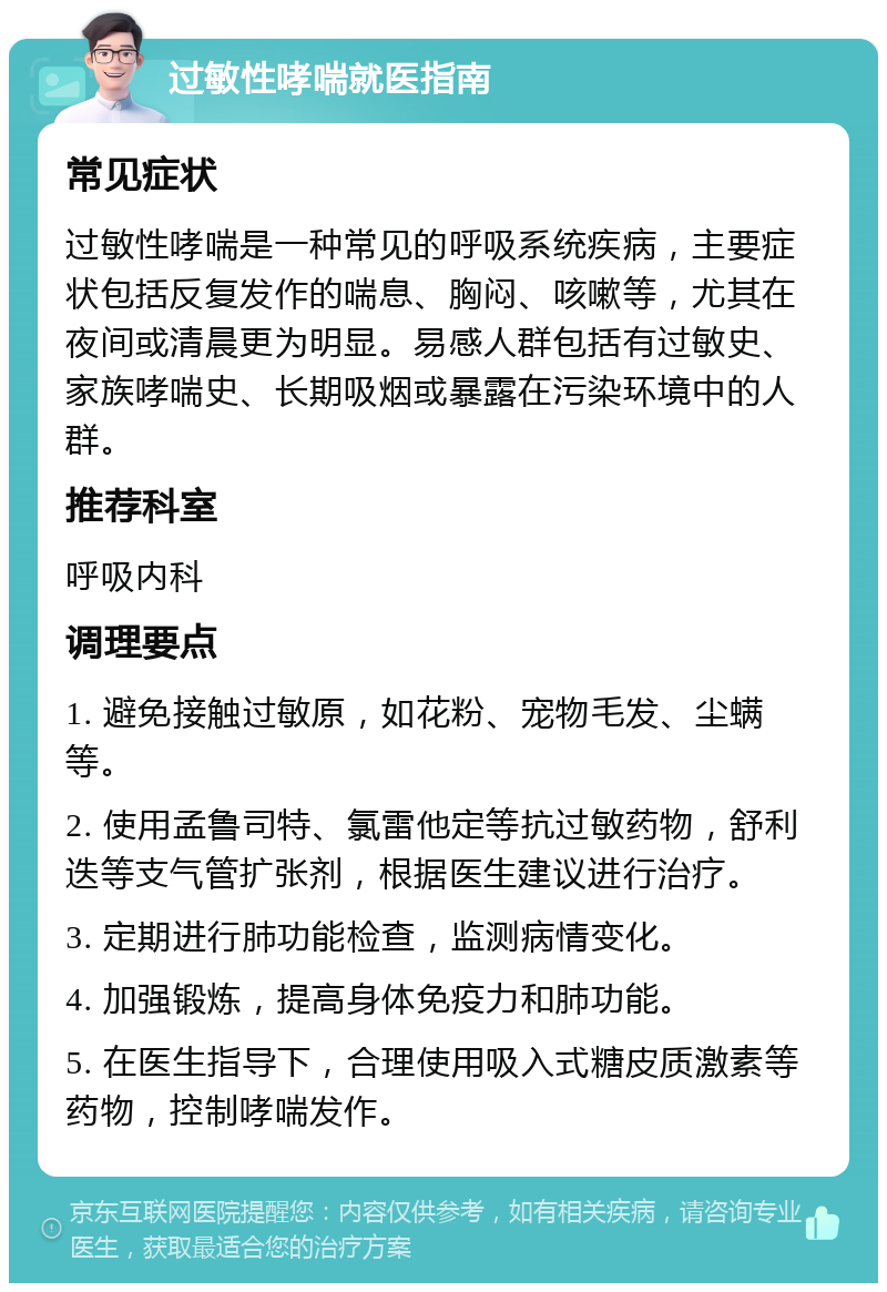 过敏性哮喘就医指南 常见症状 过敏性哮喘是一种常见的呼吸系统疾病，主要症状包括反复发作的喘息、胸闷、咳嗽等，尤其在夜间或清晨更为明显。易感人群包括有过敏史、家族哮喘史、长期吸烟或暴露在污染环境中的人群。 推荐科室 呼吸内科 调理要点 1. 避免接触过敏原，如花粉、宠物毛发、尘螨等。 2. 使用孟鲁司特、氯雷他定等抗过敏药物，舒利迭等支气管扩张剂，根据医生建议进行治疗。 3. 定期进行肺功能检查，监测病情变化。 4. 加强锻炼，提高身体免疫力和肺功能。 5. 在医生指导下，合理使用吸入式糖皮质激素等药物，控制哮喘发作。