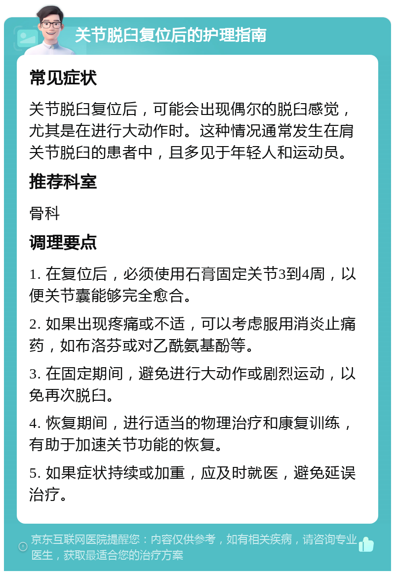 关节脱臼复位后的护理指南 常见症状 关节脱臼复位后，可能会出现偶尔的脱臼感觉，尤其是在进行大动作时。这种情况通常发生在肩关节脱臼的患者中，且多见于年轻人和运动员。 推荐科室 骨科 调理要点 1. 在复位后，必须使用石膏固定关节3到4周，以便关节囊能够完全愈合。 2. 如果出现疼痛或不适，可以考虑服用消炎止痛药，如布洛芬或对乙酰氨基酚等。 3. 在固定期间，避免进行大动作或剧烈运动，以免再次脱臼。 4. 恢复期间，进行适当的物理治疗和康复训练，有助于加速关节功能的恢复。 5. 如果症状持续或加重，应及时就医，避免延误治疗。