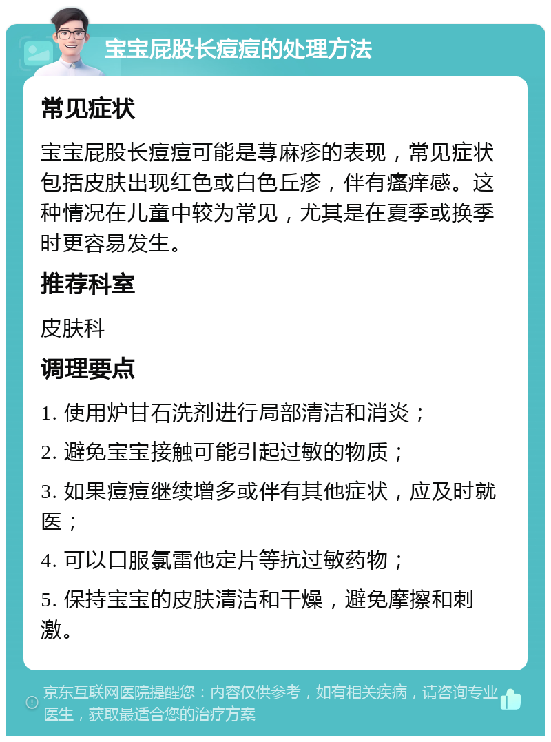 宝宝屁股长痘痘的处理方法 常见症状 宝宝屁股长痘痘可能是荨麻疹的表现，常见症状包括皮肤出现红色或白色丘疹，伴有瘙痒感。这种情况在儿童中较为常见，尤其是在夏季或换季时更容易发生。 推荐科室 皮肤科 调理要点 1. 使用炉甘石洗剂进行局部清洁和消炎； 2. 避免宝宝接触可能引起过敏的物质； 3. 如果痘痘继续增多或伴有其他症状，应及时就医； 4. 可以口服氯雷他定片等抗过敏药物； 5. 保持宝宝的皮肤清洁和干燥，避免摩擦和刺激。