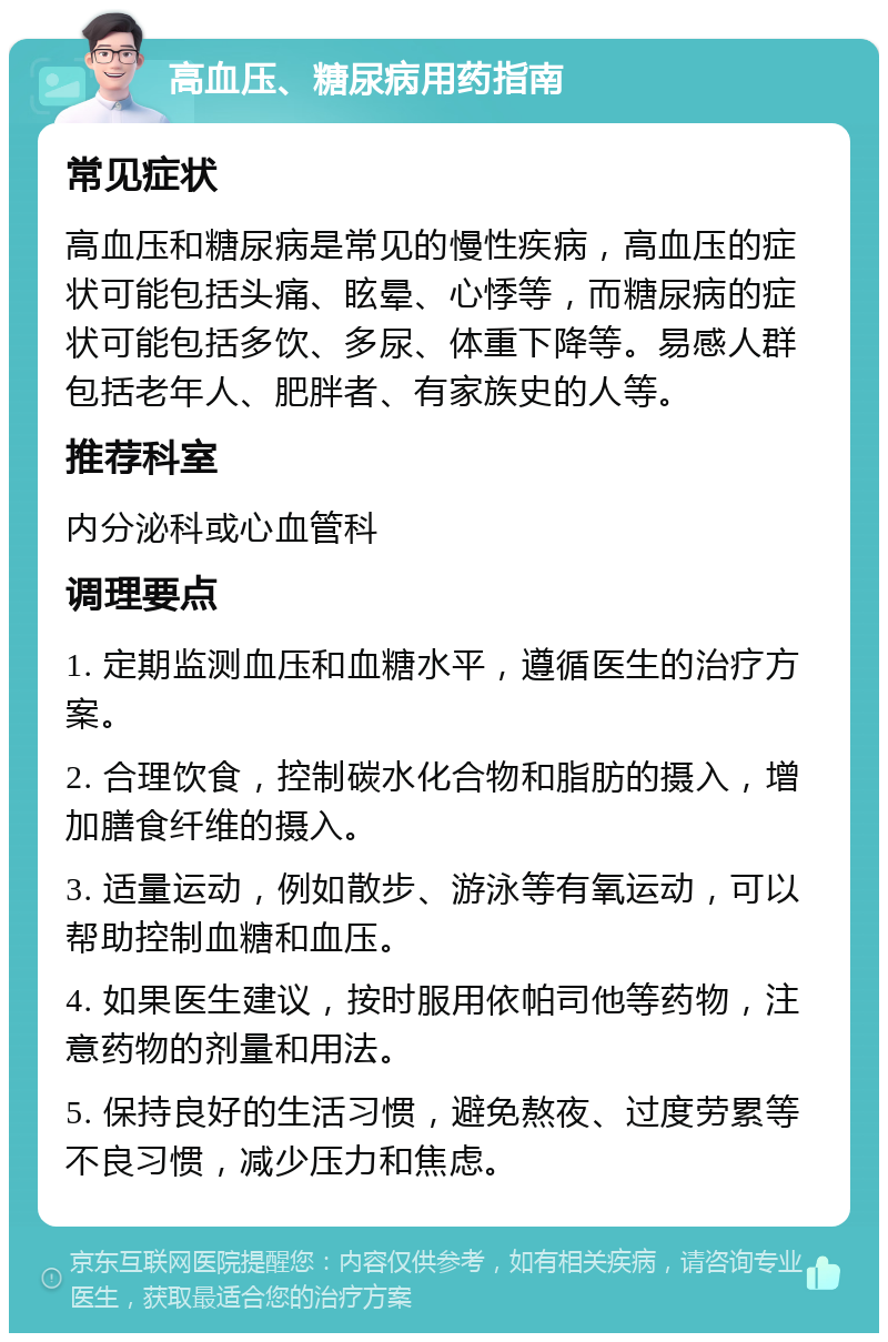 高血压、糖尿病用药指南 常见症状 高血压和糖尿病是常见的慢性疾病，高血压的症状可能包括头痛、眩晕、心悸等，而糖尿病的症状可能包括多饮、多尿、体重下降等。易感人群包括老年人、肥胖者、有家族史的人等。 推荐科室 内分泌科或心血管科 调理要点 1. 定期监测血压和血糖水平，遵循医生的治疗方案。 2. 合理饮食，控制碳水化合物和脂肪的摄入，增加膳食纤维的摄入。 3. 适量运动，例如散步、游泳等有氧运动，可以帮助控制血糖和血压。 4. 如果医生建议，按时服用依帕司他等药物，注意药物的剂量和用法。 5. 保持良好的生活习惯，避免熬夜、过度劳累等不良习惯，减少压力和焦虑。