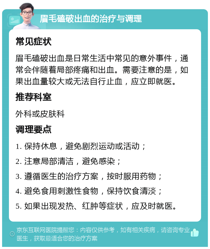 眉毛磕破出血的治疗与调理 常见症状 眉毛磕破出血是日常生活中常见的意外事件，通常会伴随着局部疼痛和出血。需要注意的是，如果出血量较大或无法自行止血，应立即就医。 推荐科室 外科或皮肤科 调理要点 1. 保持休息，避免剧烈运动或活动； 2. 注意局部清洁，避免感染； 3. 遵循医生的治疗方案，按时服用药物； 4. 避免食用刺激性食物，保持饮食清淡； 5. 如果出现发热、红肿等症状，应及时就医。