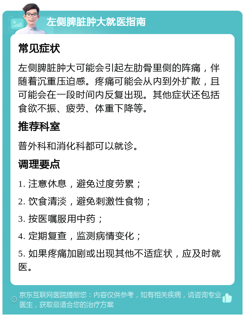 左侧脾脏肿大就医指南 常见症状 左侧脾脏肿大可能会引起左肋骨里侧的阵痛，伴随着沉重压迫感。疼痛可能会从内到外扩散，且可能会在一段时间内反复出现。其他症状还包括食欲不振、疲劳、体重下降等。 推荐科室 普外科和消化科都可以就诊。 调理要点 1. 注意休息，避免过度劳累； 2. 饮食清淡，避免刺激性食物； 3. 按医嘱服用中药； 4. 定期复查，监测病情变化； 5. 如果疼痛加剧或出现其他不适症状，应及时就医。