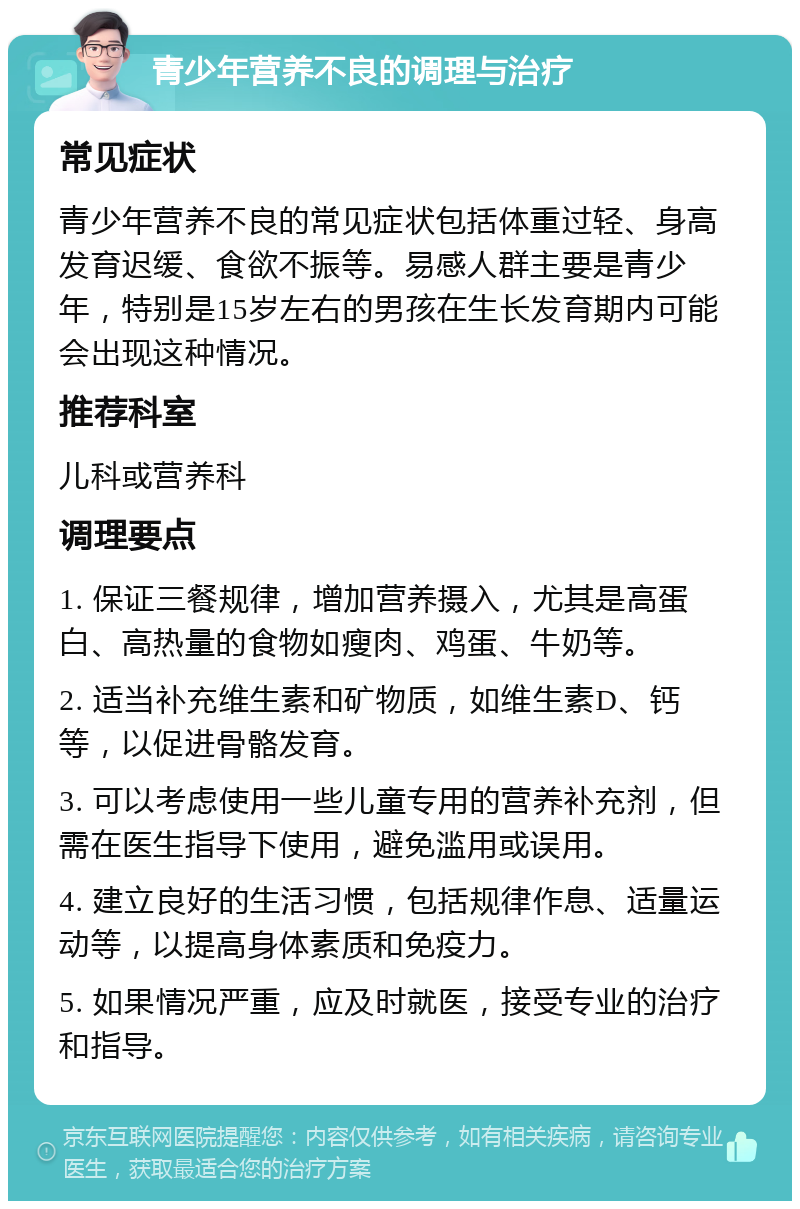 青少年营养不良的调理与治疗 常见症状 青少年营养不良的常见症状包括体重过轻、身高发育迟缓、食欲不振等。易感人群主要是青少年，特别是15岁左右的男孩在生长发育期内可能会出现这种情况。 推荐科室 儿科或营养科 调理要点 1. 保证三餐规律，增加营养摄入，尤其是高蛋白、高热量的食物如瘦肉、鸡蛋、牛奶等。 2. 适当补充维生素和矿物质，如维生素D、钙等，以促进骨骼发育。 3. 可以考虑使用一些儿童专用的营养补充剂，但需在医生指导下使用，避免滥用或误用。 4. 建立良好的生活习惯，包括规律作息、适量运动等，以提高身体素质和免疫力。 5. 如果情况严重，应及时就医，接受专业的治疗和指导。