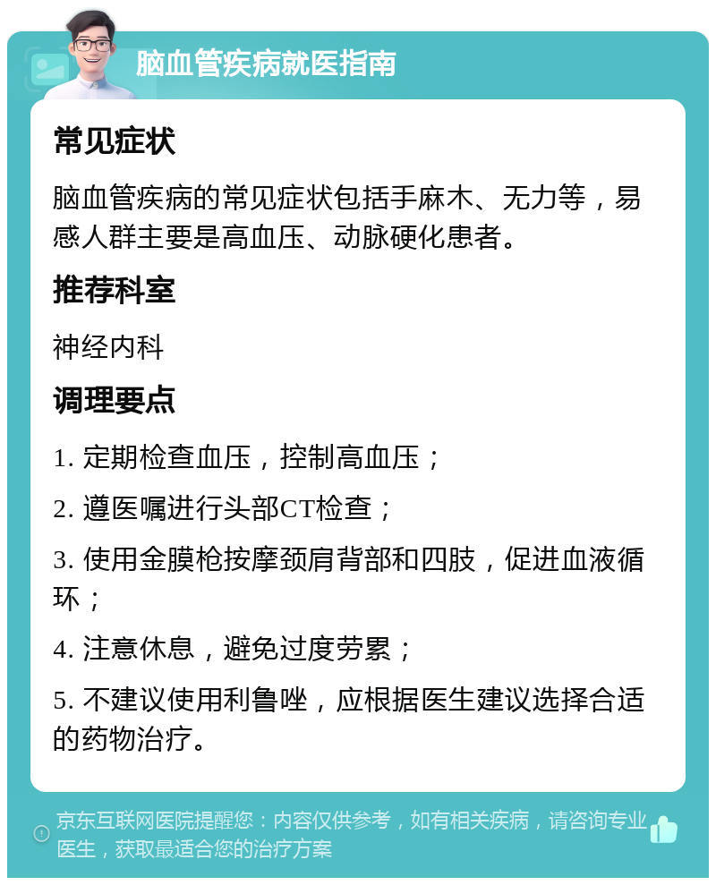 脑血管疾病就医指南 常见症状 脑血管疾病的常见症状包括手麻木、无力等，易感人群主要是高血压、动脉硬化患者。 推荐科室 神经内科 调理要点 1. 定期检查血压，控制高血压； 2. 遵医嘱进行头部CT检查； 3. 使用金膜枪按摩颈肩背部和四肢，促进血液循环； 4. 注意休息，避免过度劳累； 5. 不建议使用利鲁唑，应根据医生建议选择合适的药物治疗。