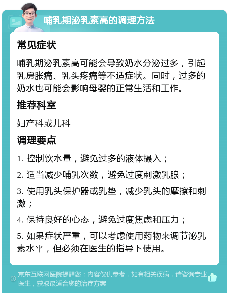 哺乳期泌乳素高的调理方法 常见症状 哺乳期泌乳素高可能会导致奶水分泌过多，引起乳房胀痛、乳头疼痛等不适症状。同时，过多的奶水也可能会影响母婴的正常生活和工作。 推荐科室 妇产科或儿科 调理要点 1. 控制饮水量，避免过多的液体摄入； 2. 适当减少哺乳次数，避免过度刺激乳腺； 3. 使用乳头保护器或乳垫，减少乳头的摩擦和刺激； 4. 保持良好的心态，避免过度焦虑和压力； 5. 如果症状严重，可以考虑使用药物来调节泌乳素水平，但必须在医生的指导下使用。