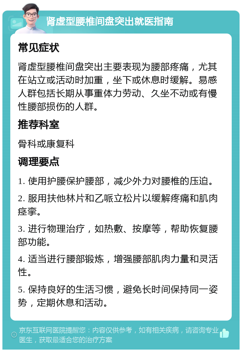 肾虚型腰椎间盘突出就医指南 常见症状 肾虚型腰椎间盘突出主要表现为腰部疼痛，尤其在站立或活动时加重，坐下或休息时缓解。易感人群包括长期从事重体力劳动、久坐不动或有慢性腰部损伤的人群。 推荐科室 骨科或康复科 调理要点 1. 使用护腰保护腰部，减少外力对腰椎的压迫。 2. 服用扶他林片和乙哌立松片以缓解疼痛和肌肉痉挛。 3. 进行物理治疗，如热敷、按摩等，帮助恢复腰部功能。 4. 适当进行腰部锻炼，增强腰部肌肉力量和灵活性。 5. 保持良好的生活习惯，避免长时间保持同一姿势，定期休息和活动。