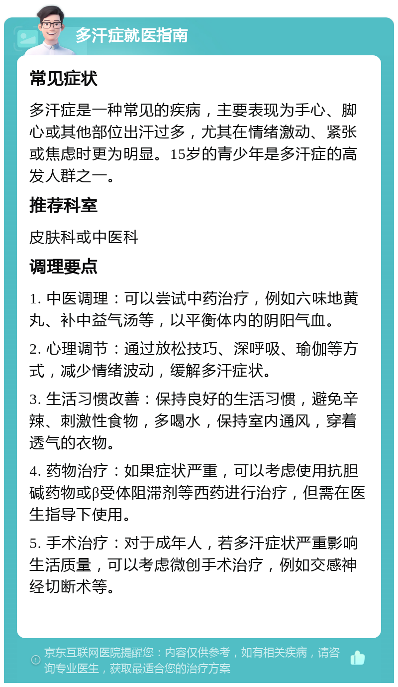 多汗症就医指南 常见症状 多汗症是一种常见的疾病，主要表现为手心、脚心或其他部位出汗过多，尤其在情绪激动、紧张或焦虑时更为明显。15岁的青少年是多汗症的高发人群之一。 推荐科室 皮肤科或中医科 调理要点 1. 中医调理：可以尝试中药治疗，例如六味地黄丸、补中益气汤等，以平衡体内的阴阳气血。 2. 心理调节：通过放松技巧、深呼吸、瑜伽等方式，减少情绪波动，缓解多汗症状。 3. 生活习惯改善：保持良好的生活习惯，避免辛辣、刺激性食物，多喝水，保持室内通风，穿着透气的衣物。 4. 药物治疗：如果症状严重，可以考虑使用抗胆碱药物或β受体阻滞剂等西药进行治疗，但需在医生指导下使用。 5. 手术治疗：对于成年人，若多汗症状严重影响生活质量，可以考虑微创手术治疗，例如交感神经切断术等。