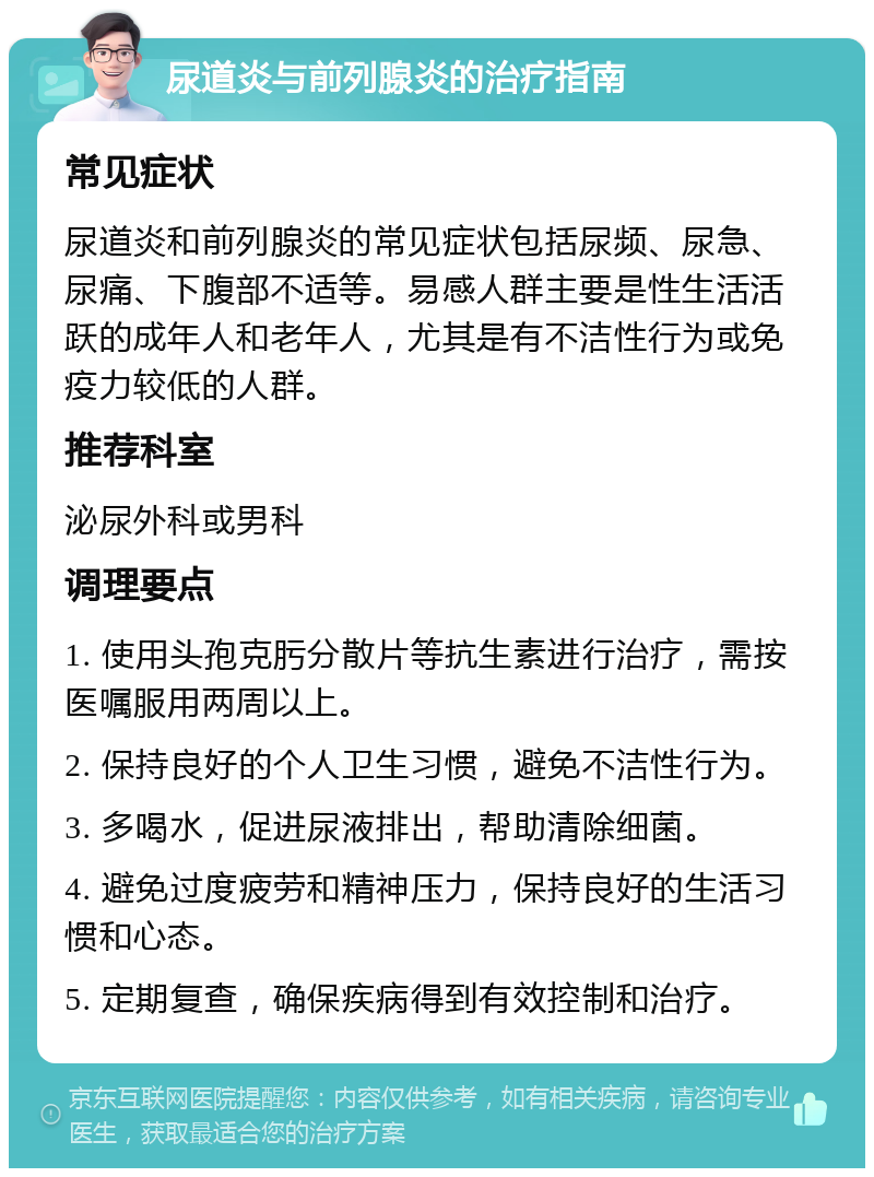 尿道炎与前列腺炎的治疗指南 常见症状 尿道炎和前列腺炎的常见症状包括尿频、尿急、尿痛、下腹部不适等。易感人群主要是性生活活跃的成年人和老年人，尤其是有不洁性行为或免疫力较低的人群。 推荐科室 泌尿外科或男科 调理要点 1. 使用头孢克肟分散片等抗生素进行治疗，需按医嘱服用两周以上。 2. 保持良好的个人卫生习惯，避免不洁性行为。 3. 多喝水，促进尿液排出，帮助清除细菌。 4. 避免过度疲劳和精神压力，保持良好的生活习惯和心态。 5. 定期复查，确保疾病得到有效控制和治疗。