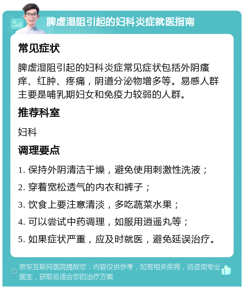 脾虚湿阻引起的妇科炎症就医指南 常见症状 脾虚湿阻引起的妇科炎症常见症状包括外阴瘙痒、红肿、疼痛，阴道分泌物增多等。易感人群主要是哺乳期妇女和免疫力较弱的人群。 推荐科室 妇科 调理要点 1. 保持外阴清洁干燥，避免使用刺激性洗液； 2. 穿着宽松透气的内衣和裤子； 3. 饮食上要注意清淡，多吃蔬菜水果； 4. 可以尝试中药调理，如服用逍遥丸等； 5. 如果症状严重，应及时就医，避免延误治疗。