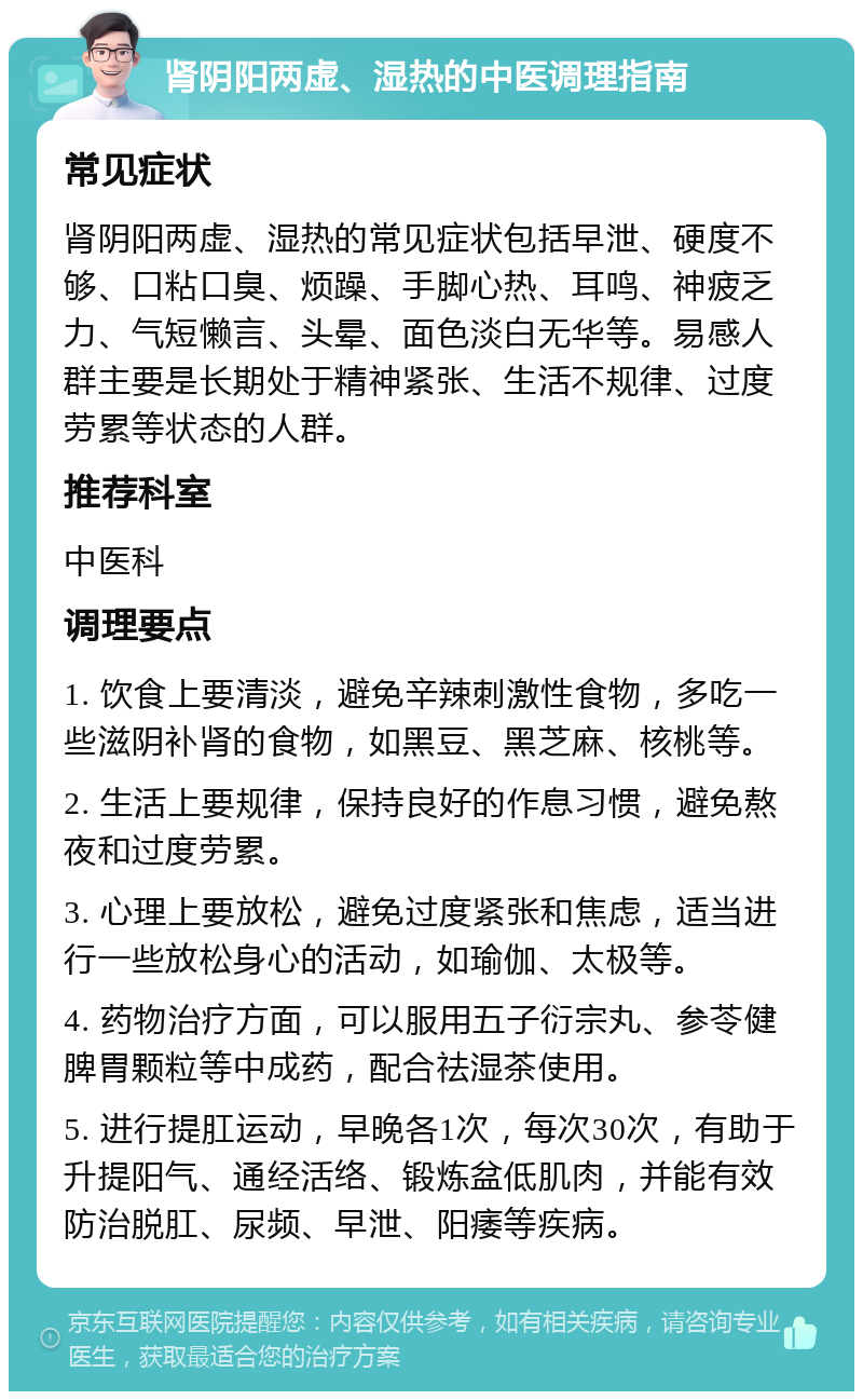 肾阴阳两虚、湿热的中医调理指南 常见症状 肾阴阳两虚、湿热的常见症状包括早泄、硬度不够、口粘口臭、烦躁、手脚心热、耳鸣、神疲乏力、气短懒言、头晕、面色淡白无华等。易感人群主要是长期处于精神紧张、生活不规律、过度劳累等状态的人群。 推荐科室 中医科 调理要点 1. 饮食上要清淡，避免辛辣刺激性食物，多吃一些滋阴补肾的食物，如黑豆、黑芝麻、核桃等。 2. 生活上要规律，保持良好的作息习惯，避免熬夜和过度劳累。 3. 心理上要放松，避免过度紧张和焦虑，适当进行一些放松身心的活动，如瑜伽、太极等。 4. 药物治疗方面，可以服用五子衍宗丸、参苓健脾胃颗粒等中成药，配合祛湿茶使用。 5. 进行提肛运动，早晚各1次，每次30次，有助于升提阳气、通经活络、锻炼盆低肌肉，并能有效防治脱肛、尿频、早泄、阳痿等疾病。