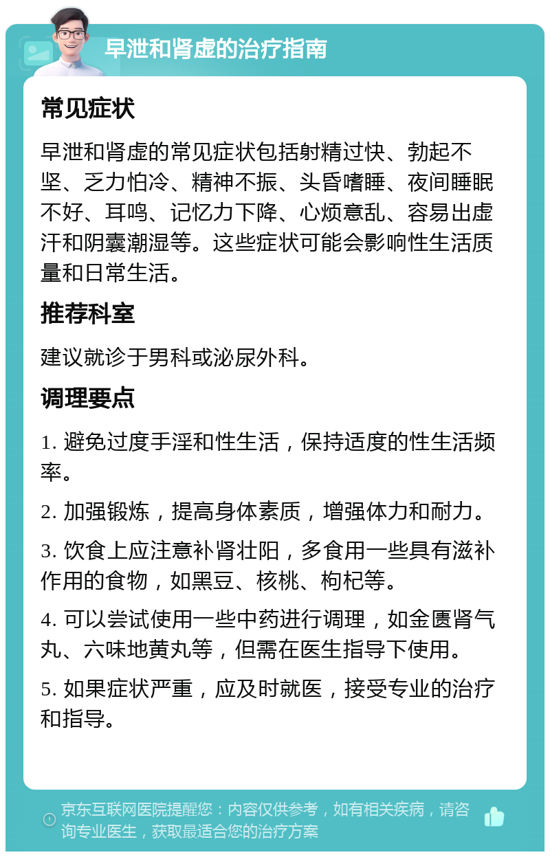 早泄和肾虚的治疗指南 常见症状 早泄和肾虚的常见症状包括射精过快、勃起不坚、乏力怕冷、精神不振、头昏嗜睡、夜间睡眠不好、耳鸣、记忆力下降、心烦意乱、容易出虚汗和阴囊潮湿等。这些症状可能会影响性生活质量和日常生活。 推荐科室 建议就诊于男科或泌尿外科。 调理要点 1. 避免过度手淫和性生活，保持适度的性生活频率。 2. 加强锻炼，提高身体素质，增强体力和耐力。 3. 饮食上应注意补肾壮阳，多食用一些具有滋补作用的食物，如黑豆、核桃、枸杞等。 4. 可以尝试使用一些中药进行调理，如金匮肾气丸、六味地黄丸等，但需在医生指导下使用。 5. 如果症状严重，应及时就医，接受专业的治疗和指导。