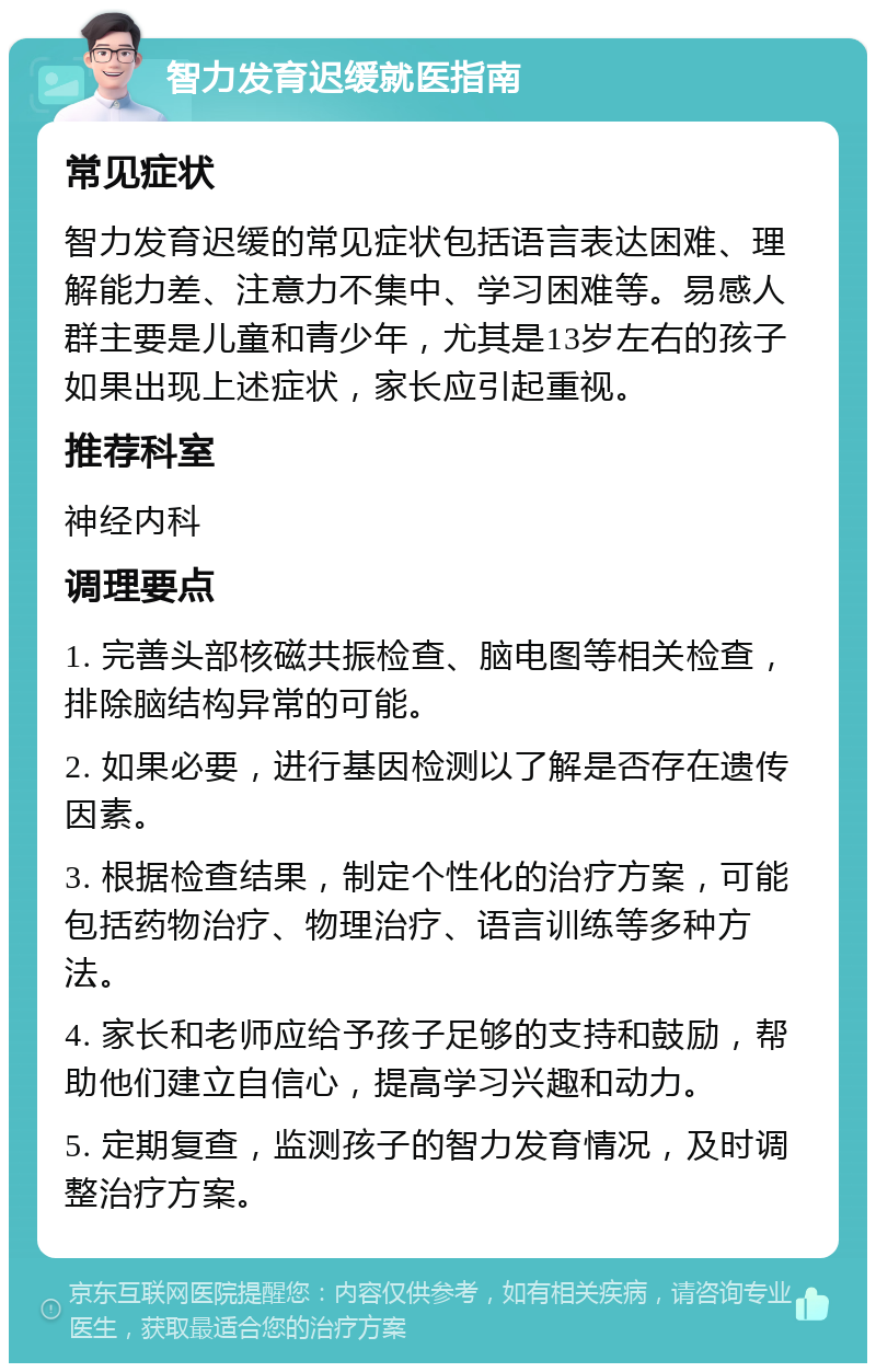 智力发育迟缓就医指南 常见症状 智力发育迟缓的常见症状包括语言表达困难、理解能力差、注意力不集中、学习困难等。易感人群主要是儿童和青少年，尤其是13岁左右的孩子如果出现上述症状，家长应引起重视。 推荐科室 神经内科 调理要点 1. 完善头部核磁共振检查、脑电图等相关检查，排除脑结构异常的可能。 2. 如果必要，进行基因检测以了解是否存在遗传因素。 3. 根据检查结果，制定个性化的治疗方案，可能包括药物治疗、物理治疗、语言训练等多种方法。 4. 家长和老师应给予孩子足够的支持和鼓励，帮助他们建立自信心，提高学习兴趣和动力。 5. 定期复查，监测孩子的智力发育情况，及时调整治疗方案。