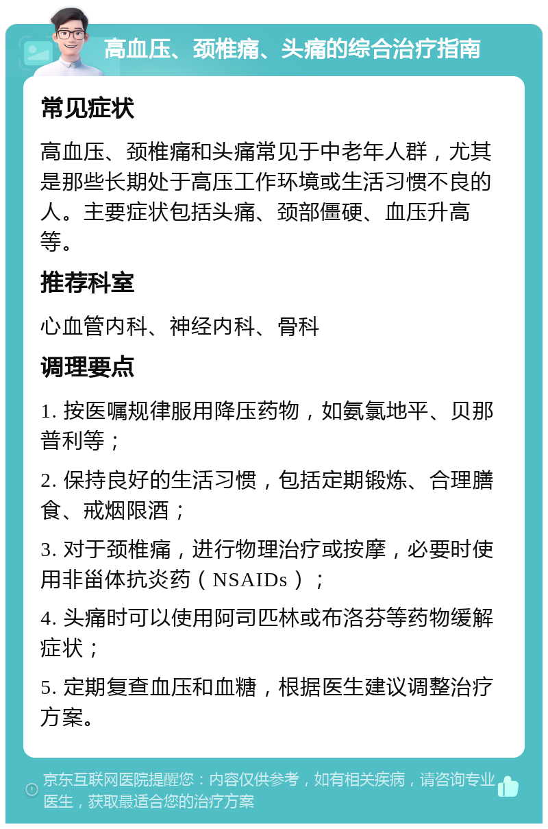 高血压、颈椎痛、头痛的综合治疗指南 常见症状 高血压、颈椎痛和头痛常见于中老年人群，尤其是那些长期处于高压工作环境或生活习惯不良的人。主要症状包括头痛、颈部僵硬、血压升高等。 推荐科室 心血管内科、神经内科、骨科 调理要点 1. 按医嘱规律服用降压药物，如氨氯地平、贝那普利等； 2. 保持良好的生活习惯，包括定期锻炼、合理膳食、戒烟限酒； 3. 对于颈椎痛，进行物理治疗或按摩，必要时使用非甾体抗炎药（NSAIDs）； 4. 头痛时可以使用阿司匹林或布洛芬等药物缓解症状； 5. 定期复查血压和血糖，根据医生建议调整治疗方案。