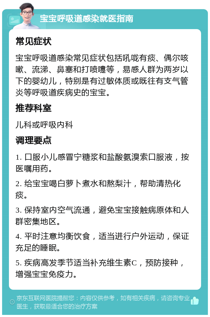 宝宝呼吸道感染就医指南 常见症状 宝宝呼吸道感染常见症状包括吼咙有痰、偶尔咳嗽、流涕、鼻塞和打喷嚏等，易感人群为两岁以下的婴幼儿，特别是有过敏体质或既往有支气管炎等呼吸道疾病史的宝宝。 推荐科室 儿科或呼吸内科 调理要点 1. 口服小儿感冒宁糖浆和盐酸氨溴索口服液，按医嘱用药。 2. 给宝宝喝白萝卜煮水和熬梨汁，帮助清热化痰。 3. 保持室内空气流通，避免宝宝接触病原体和人群密集地区。 4. 平时注意均衡饮食，适当进行户外运动，保证充足的睡眠。 5. 疾病高发季节适当补充维生素C，预防接种，增强宝宝免疫力。