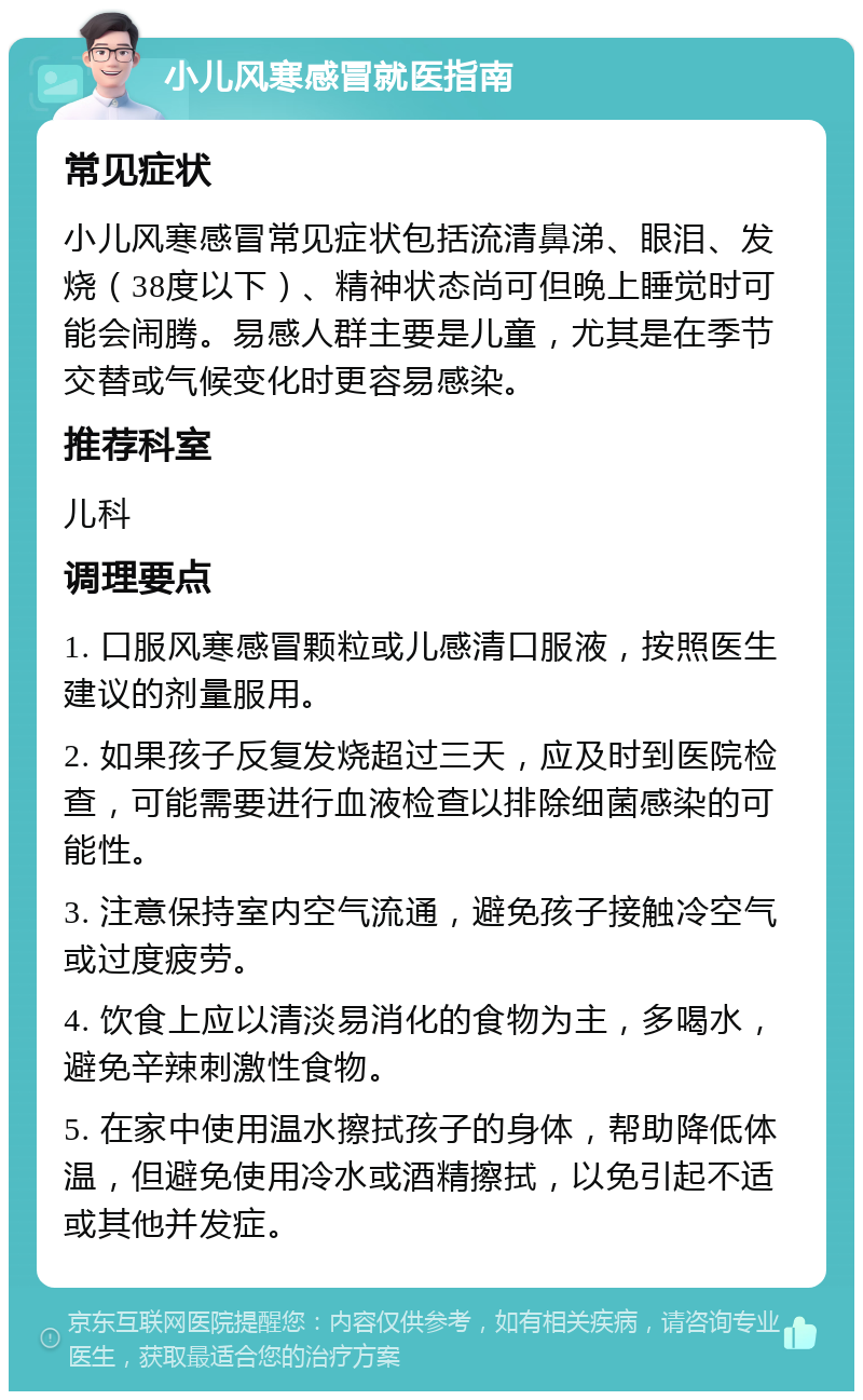 小儿风寒感冒就医指南 常见症状 小儿风寒感冒常见症状包括流清鼻涕、眼泪、发烧（38度以下）、精神状态尚可但晚上睡觉时可能会闹腾。易感人群主要是儿童，尤其是在季节交替或气候变化时更容易感染。 推荐科室 儿科 调理要点 1. 口服风寒感冒颗粒或儿感清口服液，按照医生建议的剂量服用。 2. 如果孩子反复发烧超过三天，应及时到医院检查，可能需要进行血液检查以排除细菌感染的可能性。 3. 注意保持室内空气流通，避免孩子接触冷空气或过度疲劳。 4. 饮食上应以清淡易消化的食物为主，多喝水，避免辛辣刺激性食物。 5. 在家中使用温水擦拭孩子的身体，帮助降低体温，但避免使用冷水或酒精擦拭，以免引起不适或其他并发症。