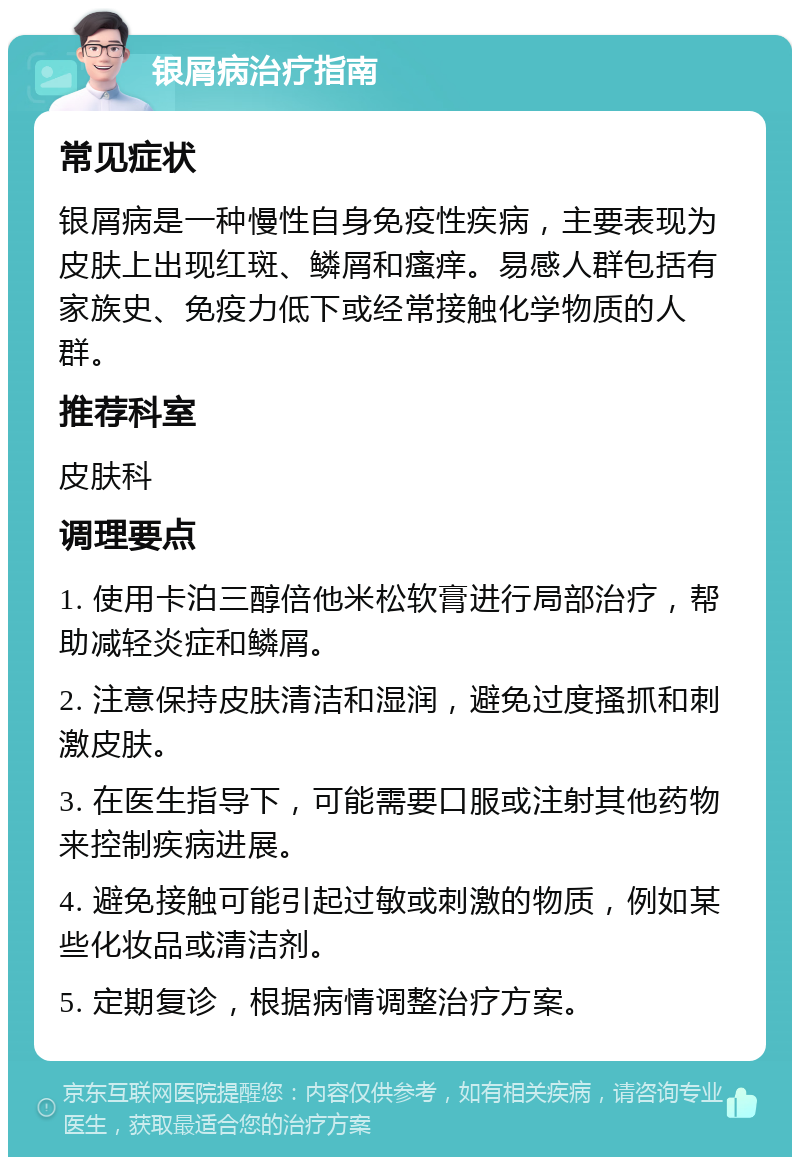 银屑病治疗指南 常见症状 银屑病是一种慢性自身免疫性疾病，主要表现为皮肤上出现红斑、鳞屑和瘙痒。易感人群包括有家族史、免疫力低下或经常接触化学物质的人群。 推荐科室 皮肤科 调理要点 1. 使用卡泊三醇倍他米松软膏进行局部治疗，帮助减轻炎症和鳞屑。 2. 注意保持皮肤清洁和湿润，避免过度搔抓和刺激皮肤。 3. 在医生指导下，可能需要口服或注射其他药物来控制疾病进展。 4. 避免接触可能引起过敏或刺激的物质，例如某些化妆品或清洁剂。 5. 定期复诊，根据病情调整治疗方案。