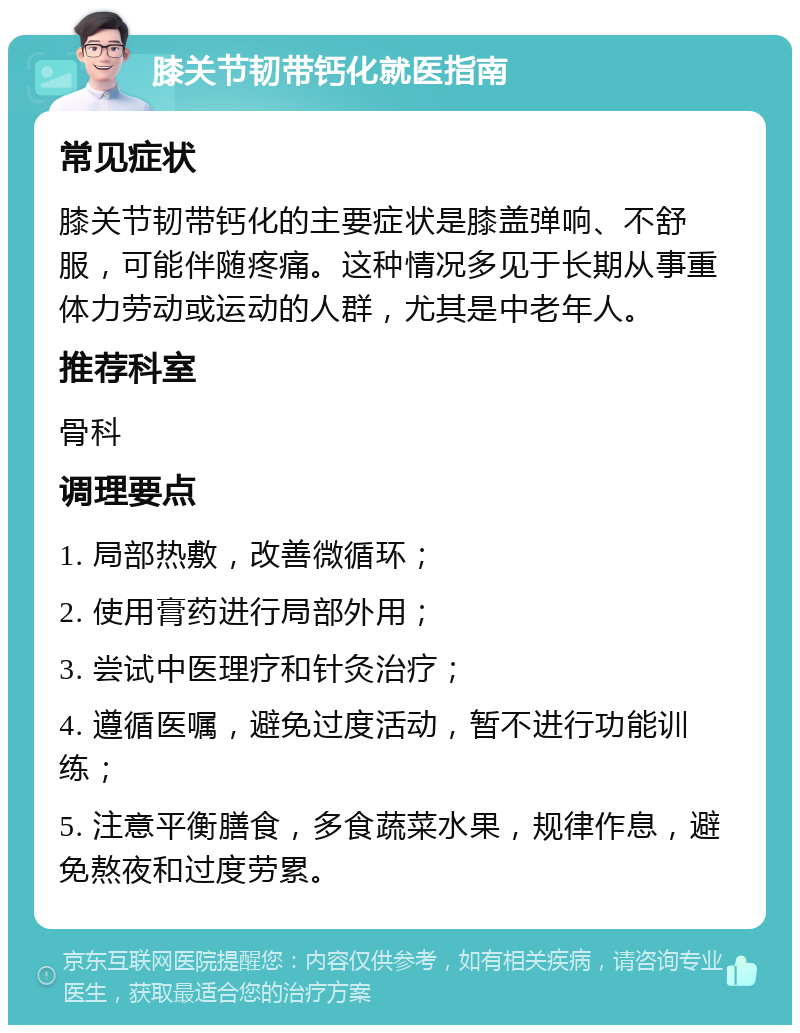 膝关节韧带钙化就医指南 常见症状 膝关节韧带钙化的主要症状是膝盖弹响、不舒服，可能伴随疼痛。这种情况多见于长期从事重体力劳动或运动的人群，尤其是中老年人。 推荐科室 骨科 调理要点 1. 局部热敷，改善微循环； 2. 使用膏药进行局部外用； 3. 尝试中医理疗和针灸治疗； 4. 遵循医嘱，避免过度活动，暂不进行功能训练； 5. 注意平衡膳食，多食蔬菜水果，规律作息，避免熬夜和过度劳累。