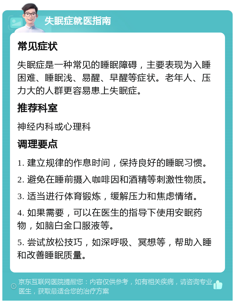 失眠症就医指南 常见症状 失眠症是一种常见的睡眠障碍，主要表现为入睡困难、睡眠浅、易醒、早醒等症状。老年人、压力大的人群更容易患上失眠症。 推荐科室 神经内科或心理科 调理要点 1. 建立规律的作息时间，保持良好的睡眠习惯。 2. 避免在睡前摄入咖啡因和酒精等刺激性物质。 3. 适当进行体育锻炼，缓解压力和焦虑情绪。 4. 如果需要，可以在医生的指导下使用安眠药物，如脑白金口服液等。 5. 尝试放松技巧，如深呼吸、冥想等，帮助入睡和改善睡眠质量。