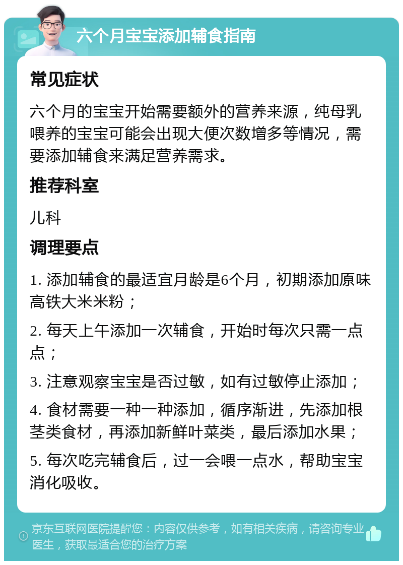 六个月宝宝添加辅食指南 常见症状 六个月的宝宝开始需要额外的营养来源，纯母乳喂养的宝宝可能会出现大便次数增多等情况，需要添加辅食来满足营养需求。 推荐科室 儿科 调理要点 1. 添加辅食的最适宜月龄是6个月，初期添加原味高铁大米米粉； 2. 每天上午添加一次辅食，开始时每次只需一点点； 3. 注意观察宝宝是否过敏，如有过敏停止添加； 4. 食材需要一种一种添加，循序渐进，先添加根茎类食材，再添加新鲜叶菜类，最后添加水果； 5. 每次吃完辅食后，过一会喂一点水，帮助宝宝消化吸收。