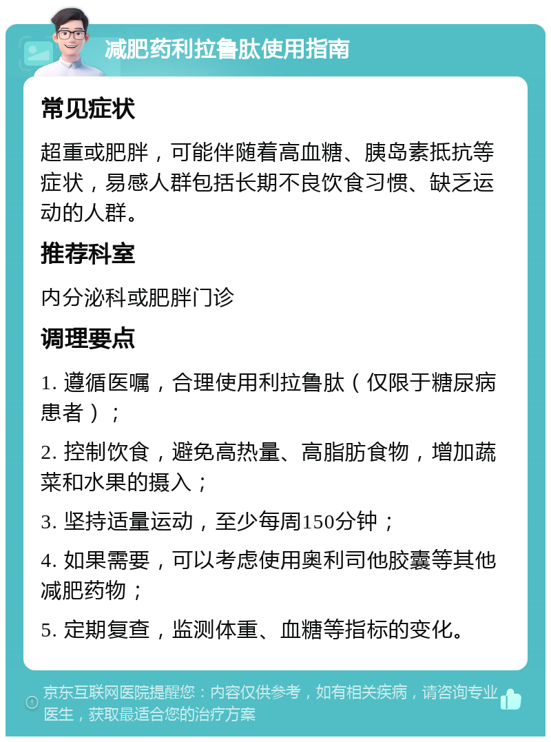 减肥药利拉鲁肽使用指南 常见症状 超重或肥胖，可能伴随着高血糖、胰岛素抵抗等症状，易感人群包括长期不良饮食习惯、缺乏运动的人群。 推荐科室 内分泌科或肥胖门诊 调理要点 1. 遵循医嘱，合理使用利拉鲁肽（仅限于糖尿病患者）； 2. 控制饮食，避免高热量、高脂肪食物，增加蔬菜和水果的摄入； 3. 坚持适量运动，至少每周150分钟； 4. 如果需要，可以考虑使用奥利司他胶囊等其他减肥药物； 5. 定期复查，监测体重、血糖等指标的变化。