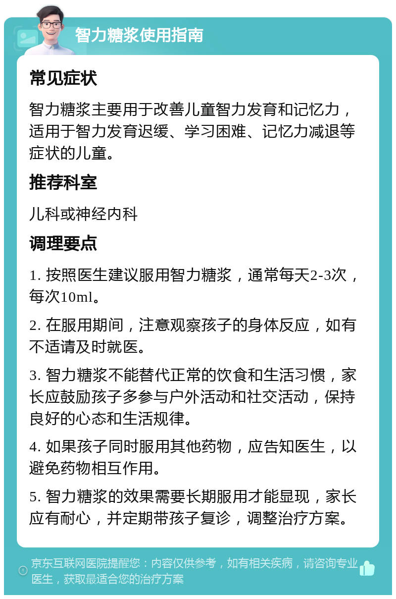 智力糖浆使用指南 常见症状 智力糖浆主要用于改善儿童智力发育和记忆力，适用于智力发育迟缓、学习困难、记忆力减退等症状的儿童。 推荐科室 儿科或神经内科 调理要点 1. 按照医生建议服用智力糖浆，通常每天2-3次，每次10ml。 2. 在服用期间，注意观察孩子的身体反应，如有不适请及时就医。 3. 智力糖浆不能替代正常的饮食和生活习惯，家长应鼓励孩子多参与户外活动和社交活动，保持良好的心态和生活规律。 4. 如果孩子同时服用其他药物，应告知医生，以避免药物相互作用。 5. 智力糖浆的效果需要长期服用才能显现，家长应有耐心，并定期带孩子复诊，调整治疗方案。