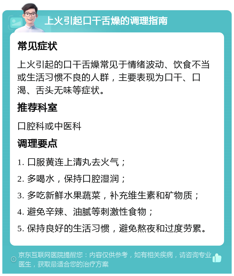 上火引起口干舌燥的调理指南 常见症状 上火引起的口干舌燥常见于情绪波动、饮食不当或生活习惯不良的人群，主要表现为口干、口渴、舌头无味等症状。 推荐科室 口腔科或中医科 调理要点 1. 口服黄连上清丸去火气； 2. 多喝水，保持口腔湿润； 3. 多吃新鲜水果蔬菜，补充维生素和矿物质； 4. 避免辛辣、油腻等刺激性食物； 5. 保持良好的生活习惯，避免熬夜和过度劳累。