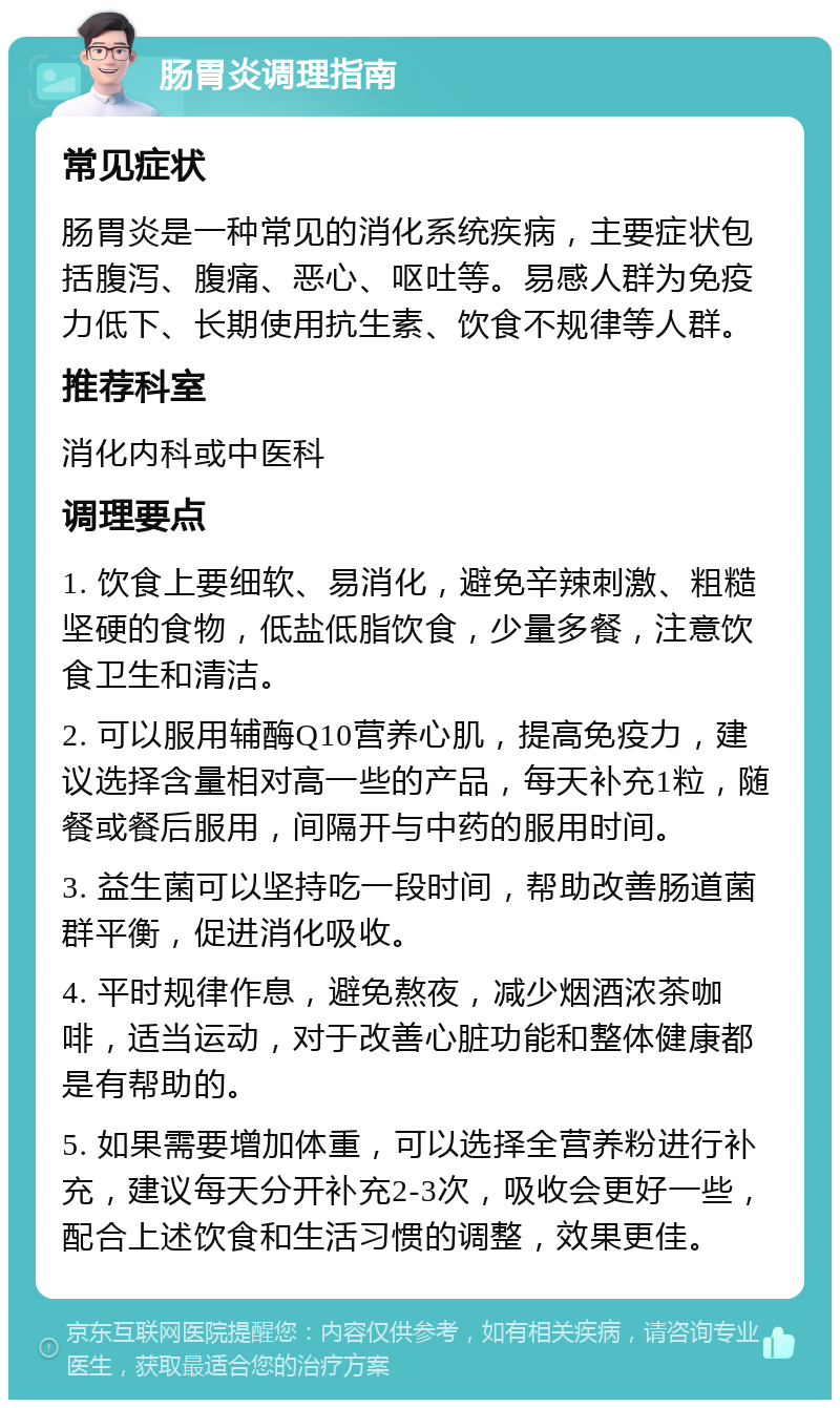 肠胃炎调理指南 常见症状 肠胃炎是一种常见的消化系统疾病，主要症状包括腹泻、腹痛、恶心、呕吐等。易感人群为免疫力低下、长期使用抗生素、饮食不规律等人群。 推荐科室 消化内科或中医科 调理要点 1. 饮食上要细软、易消化，避免辛辣刺激、粗糙坚硬的食物，低盐低脂饮食，少量多餐，注意饮食卫生和清洁。 2. 可以服用辅酶Q10营养心肌，提高免疫力，建议选择含量相对高一些的产品，每天补充1粒，随餐或餐后服用，间隔开与中药的服用时间。 3. 益生菌可以坚持吃一段时间，帮助改善肠道菌群平衡，促进消化吸收。 4. 平时规律作息，避免熬夜，减少烟酒浓茶咖啡，适当运动，对于改善心脏功能和整体健康都是有帮助的。 5. 如果需要增加体重，可以选择全营养粉进行补充，建议每天分开补充2-3次，吸收会更好一些，配合上述饮食和生活习惯的调整，效果更佳。