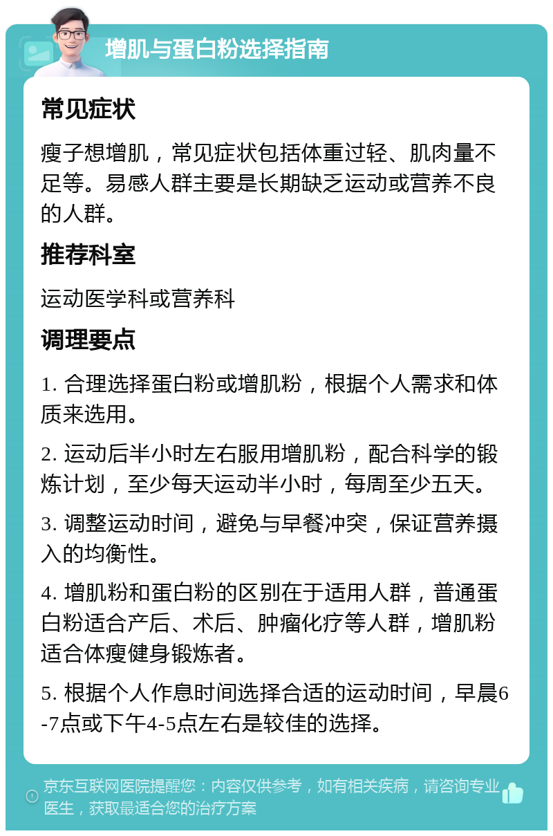 增肌与蛋白粉选择指南 常见症状 瘦子想增肌，常见症状包括体重过轻、肌肉量不足等。易感人群主要是长期缺乏运动或营养不良的人群。 推荐科室 运动医学科或营养科 调理要点 1. 合理选择蛋白粉或增肌粉，根据个人需求和体质来选用。 2. 运动后半小时左右服用增肌粉，配合科学的锻炼计划，至少每天运动半小时，每周至少五天。 3. 调整运动时间，避免与早餐冲突，保证营养摄入的均衡性。 4. 增肌粉和蛋白粉的区别在于适用人群，普通蛋白粉适合产后、术后、肿瘤化疗等人群，增肌粉适合体瘦健身锻炼者。 5. 根据个人作息时间选择合适的运动时间，早晨6-7点或下午4-5点左右是较佳的选择。