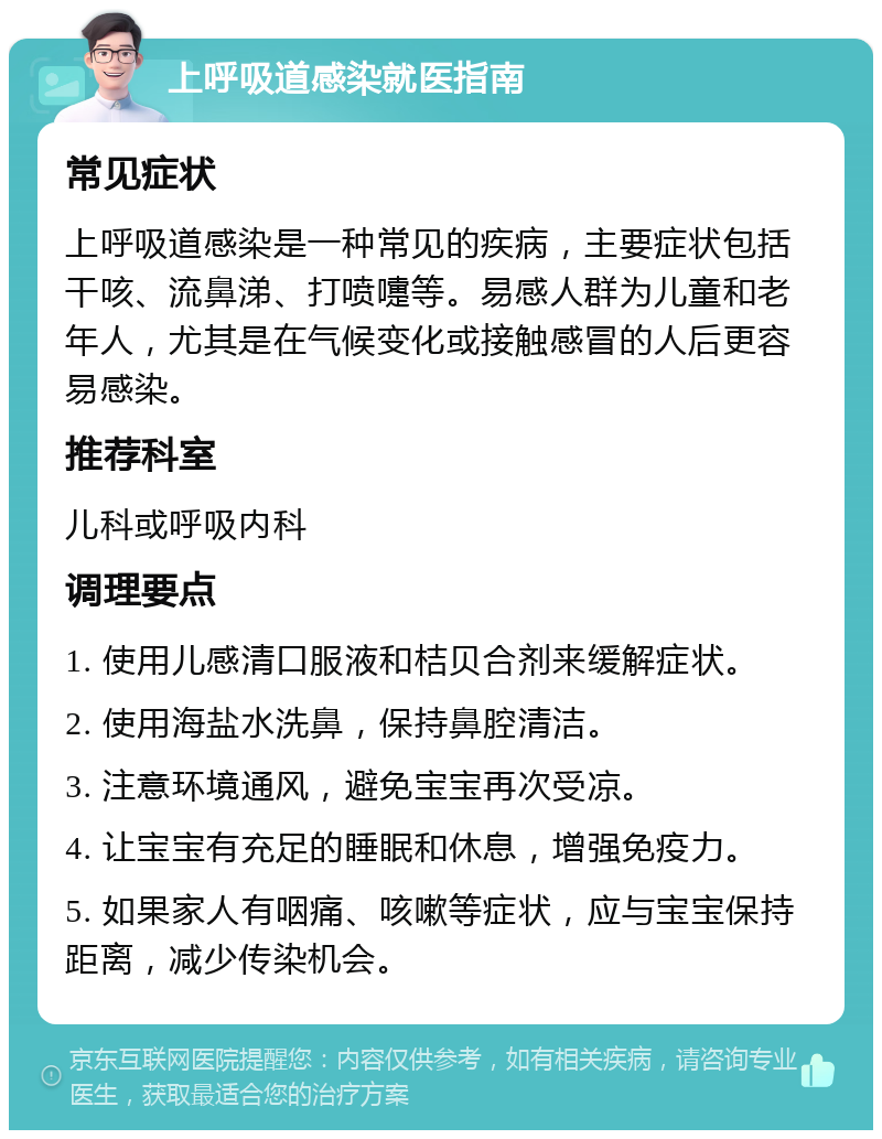 上呼吸道感染就医指南 常见症状 上呼吸道感染是一种常见的疾病，主要症状包括干咳、流鼻涕、打喷嚏等。易感人群为儿童和老年人，尤其是在气候变化或接触感冒的人后更容易感染。 推荐科室 儿科或呼吸内科 调理要点 1. 使用儿感清口服液和桔贝合剂来缓解症状。 2. 使用海盐水洗鼻，保持鼻腔清洁。 3. 注意环境通风，避免宝宝再次受凉。 4. 让宝宝有充足的睡眠和休息，增强免疫力。 5. 如果家人有咽痛、咳嗽等症状，应与宝宝保持距离，减少传染机会。