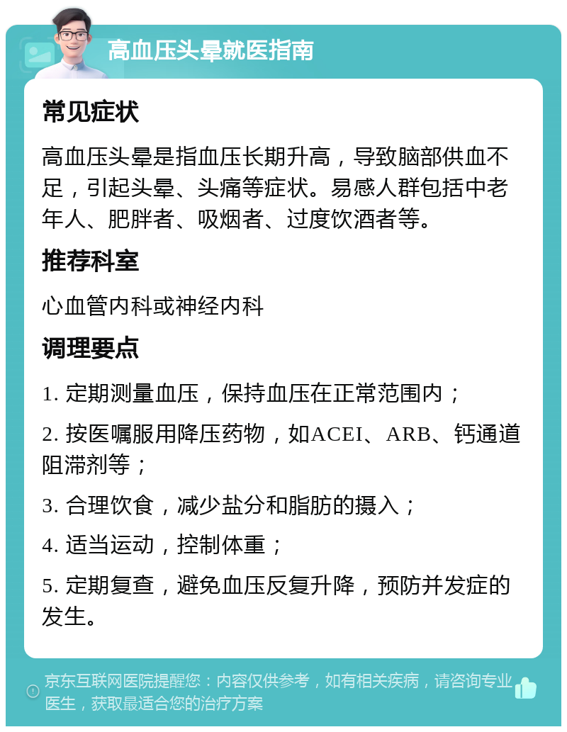 高血压头晕就医指南 常见症状 高血压头晕是指血压长期升高，导致脑部供血不足，引起头晕、头痛等症状。易感人群包括中老年人、肥胖者、吸烟者、过度饮酒者等。 推荐科室 心血管内科或神经内科 调理要点 1. 定期测量血压，保持血压在正常范围内； 2. 按医嘱服用降压药物，如ACEI、ARB、钙通道阻滞剂等； 3. 合理饮食，减少盐分和脂肪的摄入； 4. 适当运动，控制体重； 5. 定期复查，避免血压反复升降，预防并发症的发生。