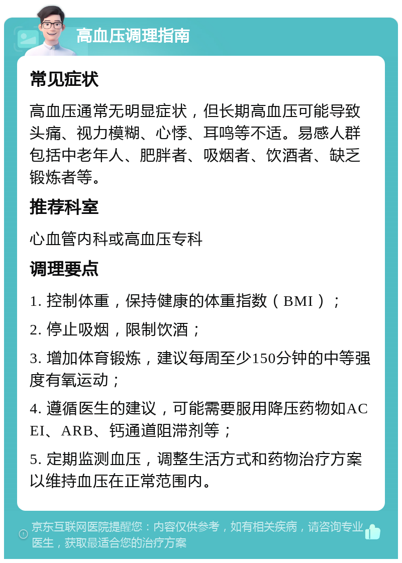 高血压调理指南 常见症状 高血压通常无明显症状，但长期高血压可能导致头痛、视力模糊、心悸、耳鸣等不适。易感人群包括中老年人、肥胖者、吸烟者、饮酒者、缺乏锻炼者等。 推荐科室 心血管内科或高血压专科 调理要点 1. 控制体重，保持健康的体重指数（BMI）； 2. 停止吸烟，限制饮酒； 3. 增加体育锻炼，建议每周至少150分钟的中等强度有氧运动； 4. 遵循医生的建议，可能需要服用降压药物如ACEI、ARB、钙通道阻滞剂等； 5. 定期监测血压，调整生活方式和药物治疗方案以维持血压在正常范围内。