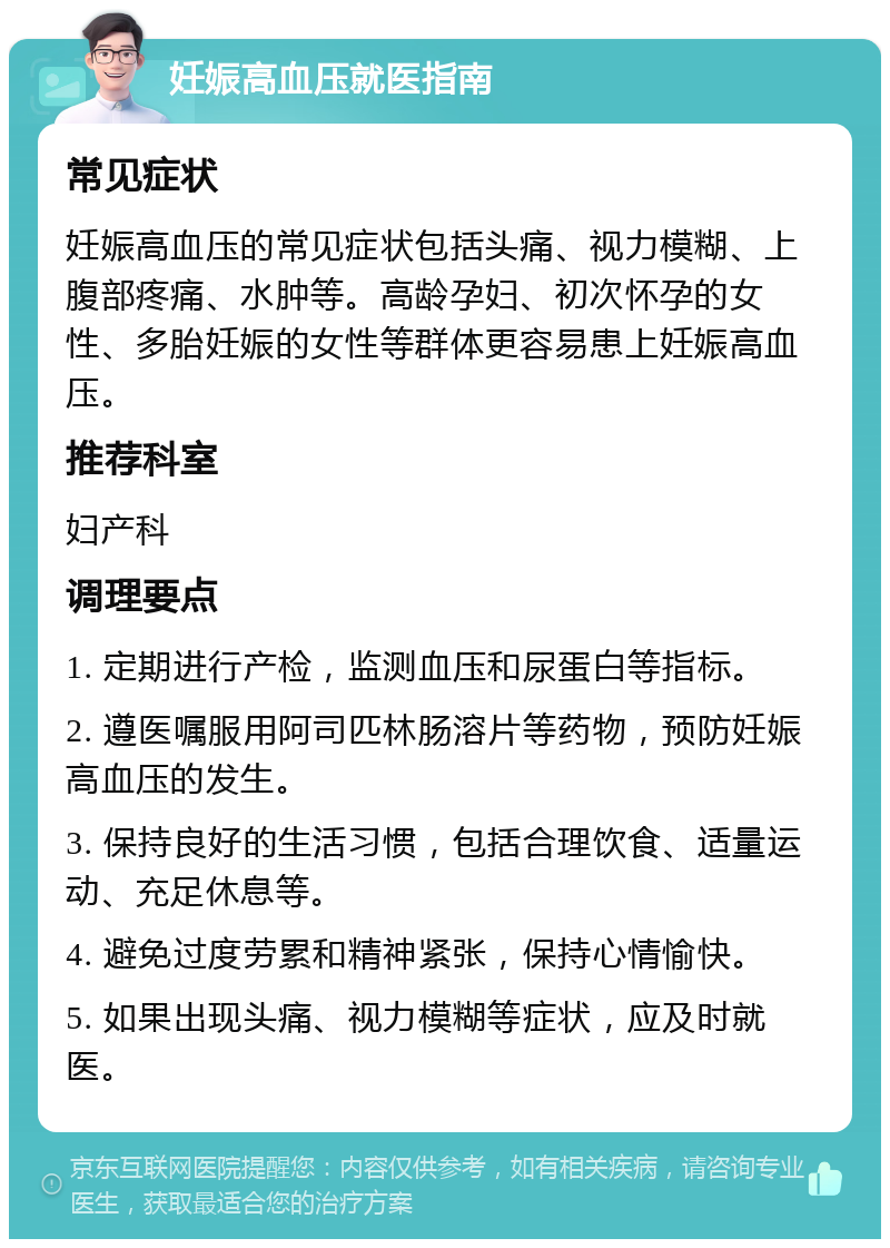 妊娠高血压就医指南 常见症状 妊娠高血压的常见症状包括头痛、视力模糊、上腹部疼痛、水肿等。高龄孕妇、初次怀孕的女性、多胎妊娠的女性等群体更容易患上妊娠高血压。 推荐科室 妇产科 调理要点 1. 定期进行产检，监测血压和尿蛋白等指标。 2. 遵医嘱服用阿司匹林肠溶片等药物，预防妊娠高血压的发生。 3. 保持良好的生活习惯，包括合理饮食、适量运动、充足休息等。 4. 避免过度劳累和精神紧张，保持心情愉快。 5. 如果出现头痛、视力模糊等症状，应及时就医。