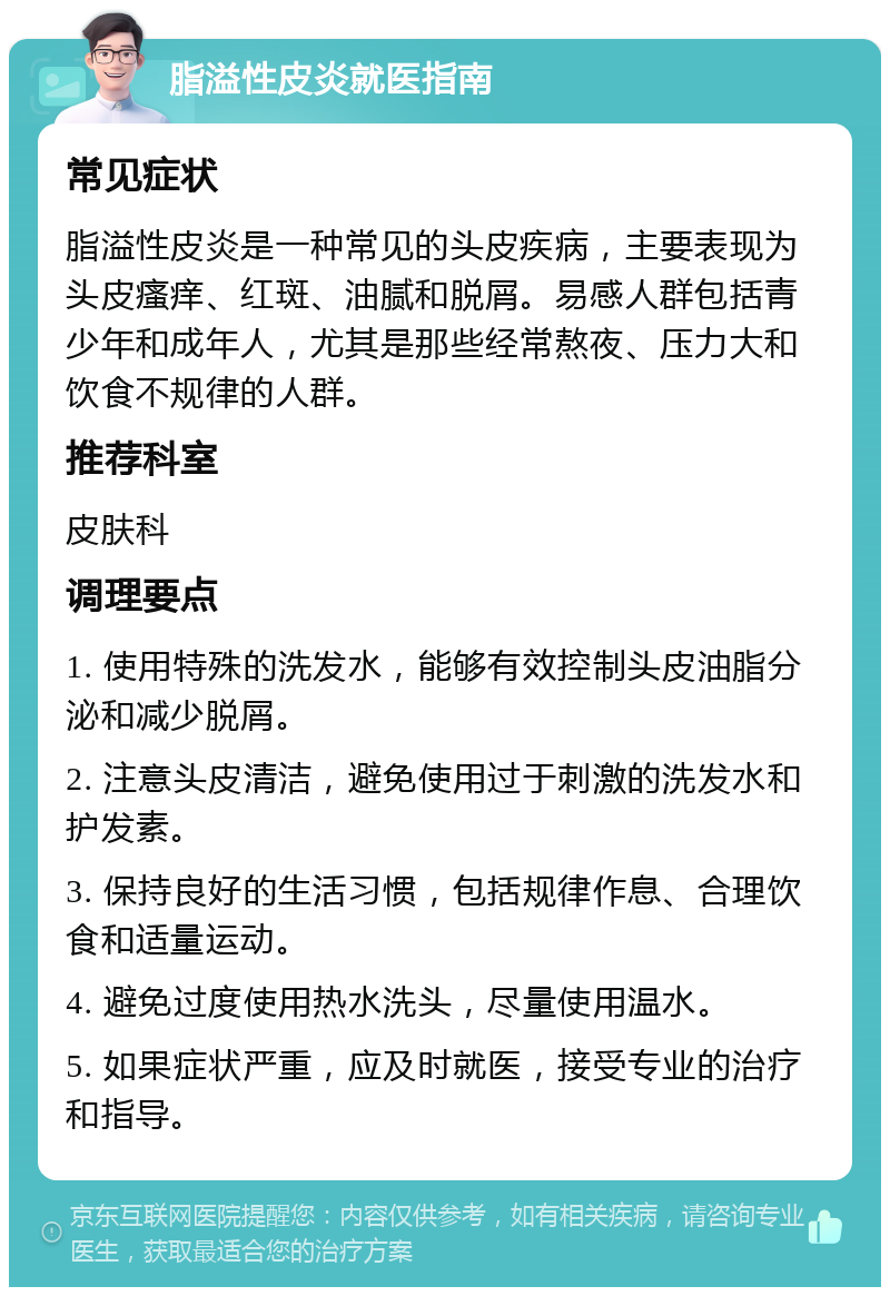 脂溢性皮炎就医指南 常见症状 脂溢性皮炎是一种常见的头皮疾病，主要表现为头皮瘙痒、红斑、油腻和脱屑。易感人群包括青少年和成年人，尤其是那些经常熬夜、压力大和饮食不规律的人群。 推荐科室 皮肤科 调理要点 1. 使用特殊的洗发水，能够有效控制头皮油脂分泌和减少脱屑。 2. 注意头皮清洁，避免使用过于刺激的洗发水和护发素。 3. 保持良好的生活习惯，包括规律作息、合理饮食和适量运动。 4. 避免过度使用热水洗头，尽量使用温水。 5. 如果症状严重，应及时就医，接受专业的治疗和指导。