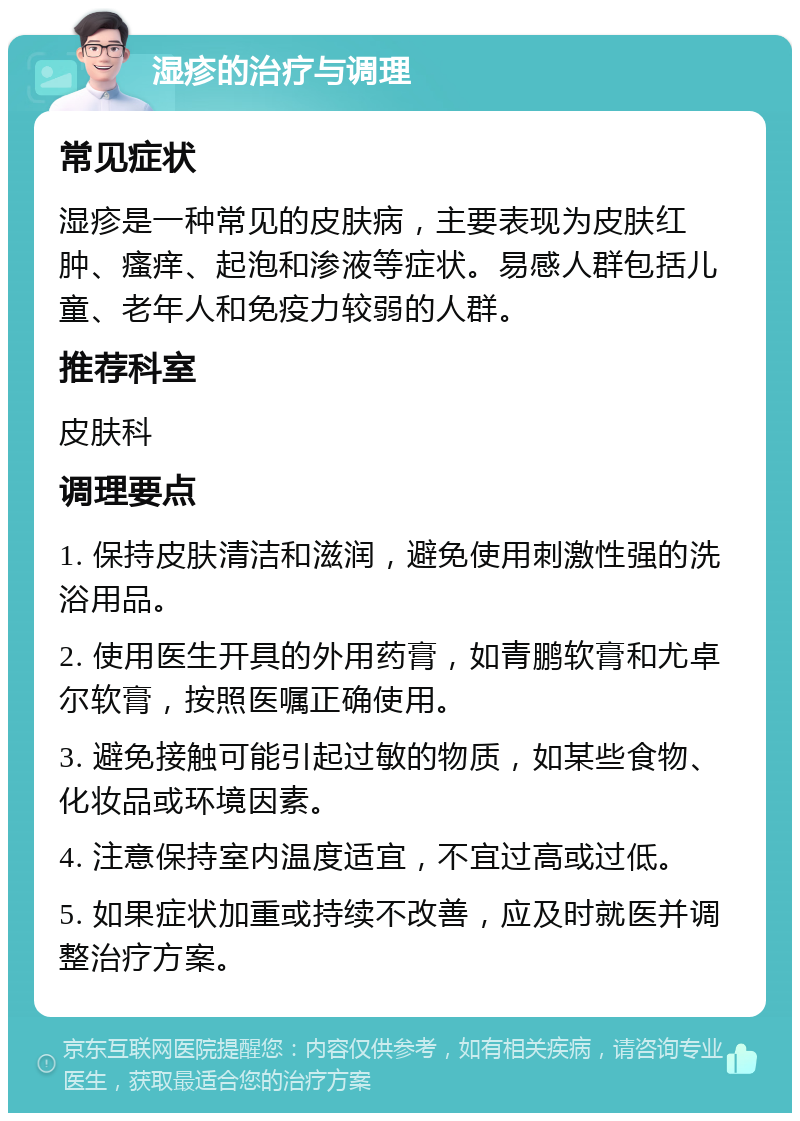 湿疹的治疗与调理 常见症状 湿疹是一种常见的皮肤病，主要表现为皮肤红肿、瘙痒、起泡和渗液等症状。易感人群包括儿童、老年人和免疫力较弱的人群。 推荐科室 皮肤科 调理要点 1. 保持皮肤清洁和滋润，避免使用刺激性强的洗浴用品。 2. 使用医生开具的外用药膏，如青鹏软膏和尤卓尔软膏，按照医嘱正确使用。 3. 避免接触可能引起过敏的物质，如某些食物、化妆品或环境因素。 4. 注意保持室内温度适宜，不宜过高或过低。 5. 如果症状加重或持续不改善，应及时就医并调整治疗方案。