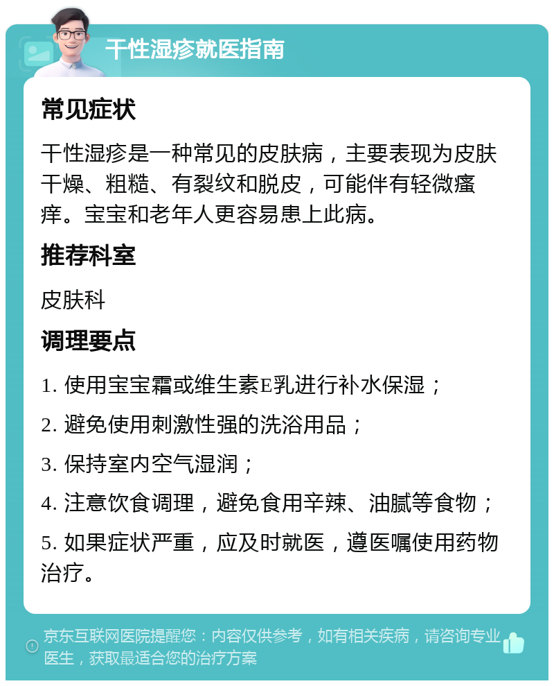 干性湿疹就医指南 常见症状 干性湿疹是一种常见的皮肤病，主要表现为皮肤干燥、粗糙、有裂纹和脱皮，可能伴有轻微瘙痒。宝宝和老年人更容易患上此病。 推荐科室 皮肤科 调理要点 1. 使用宝宝霜或维生素E乳进行补水保湿； 2. 避免使用刺激性强的洗浴用品； 3. 保持室内空气湿润； 4. 注意饮食调理，避免食用辛辣、油腻等食物； 5. 如果症状严重，应及时就医，遵医嘱使用药物治疗。