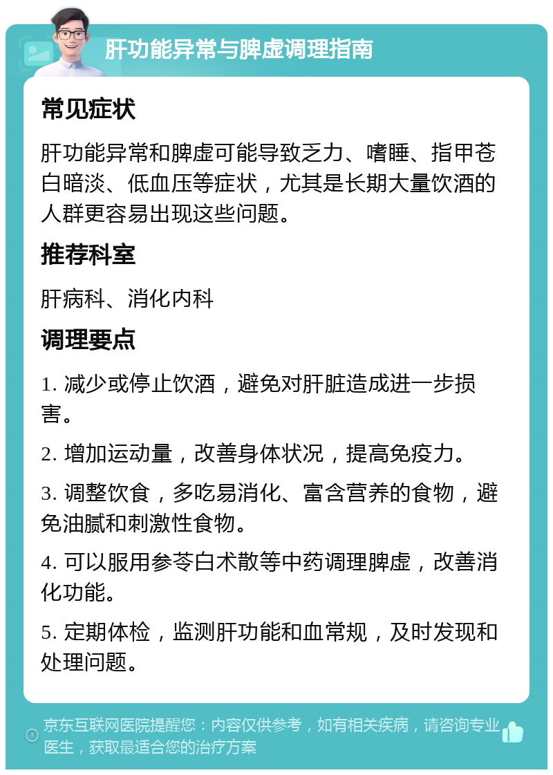 肝功能异常与脾虚调理指南 常见症状 肝功能异常和脾虚可能导致乏力、嗜睡、指甲苍白暗淡、低血压等症状，尤其是长期大量饮酒的人群更容易出现这些问题。 推荐科室 肝病科、消化内科 调理要点 1. 减少或停止饮酒，避免对肝脏造成进一步损害。 2. 增加运动量，改善身体状况，提高免疫力。 3. 调整饮食，多吃易消化、富含营养的食物，避免油腻和刺激性食物。 4. 可以服用参苓白术散等中药调理脾虚，改善消化功能。 5. 定期体检，监测肝功能和血常规，及时发现和处理问题。