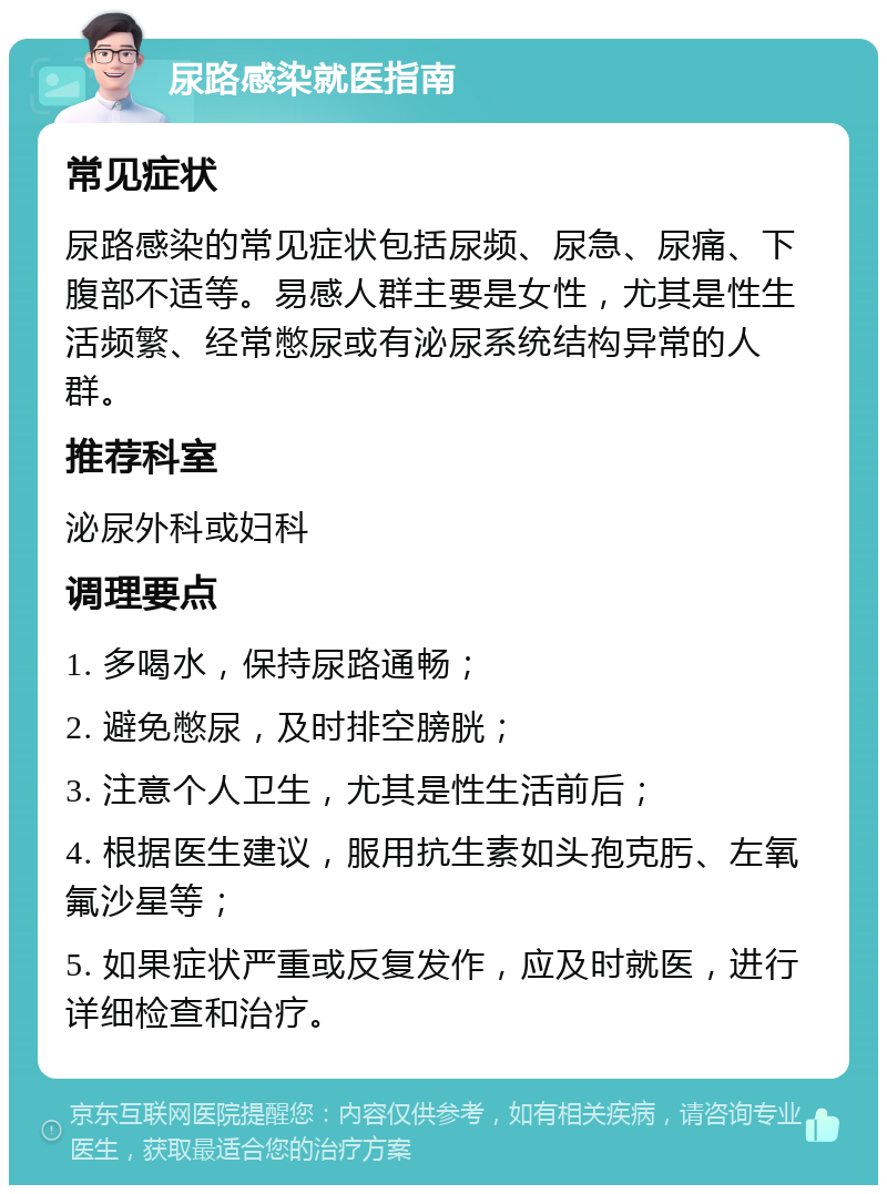 尿路感染就医指南 常见症状 尿路感染的常见症状包括尿频、尿急、尿痛、下腹部不适等。易感人群主要是女性，尤其是性生活频繁、经常憋尿或有泌尿系统结构异常的人群。 推荐科室 泌尿外科或妇科 调理要点 1. 多喝水，保持尿路通畅； 2. 避免憋尿，及时排空膀胱； 3. 注意个人卫生，尤其是性生活前后； 4. 根据医生建议，服用抗生素如头孢克肟、左氧氟沙星等； 5. 如果症状严重或反复发作，应及时就医，进行详细检查和治疗。