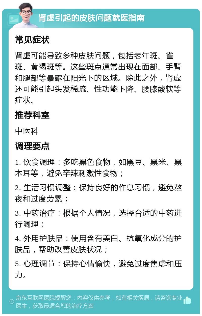 肾虚引起的皮肤问题就医指南 常见症状 肾虚可能导致多种皮肤问题，包括老年斑、雀斑、黄褐斑等。这些斑点通常出现在面部、手臂和腿部等暴露在阳光下的区域。除此之外，肾虚还可能引起头发稀疏、性功能下降、腰膝酸软等症状。 推荐科室 中医科 调理要点 1. 饮食调理：多吃黑色食物，如黑豆、黑米、黑木耳等，避免辛辣刺激性食物； 2. 生活习惯调整：保持良好的作息习惯，避免熬夜和过度劳累； 3. 中药治疗：根据个人情况，选择合适的中药进行调理； 4. 外用护肤品：使用含有美白、抗氧化成分的护肤品，帮助改善皮肤状况； 5. 心理调节：保持心情愉快，避免过度焦虑和压力。