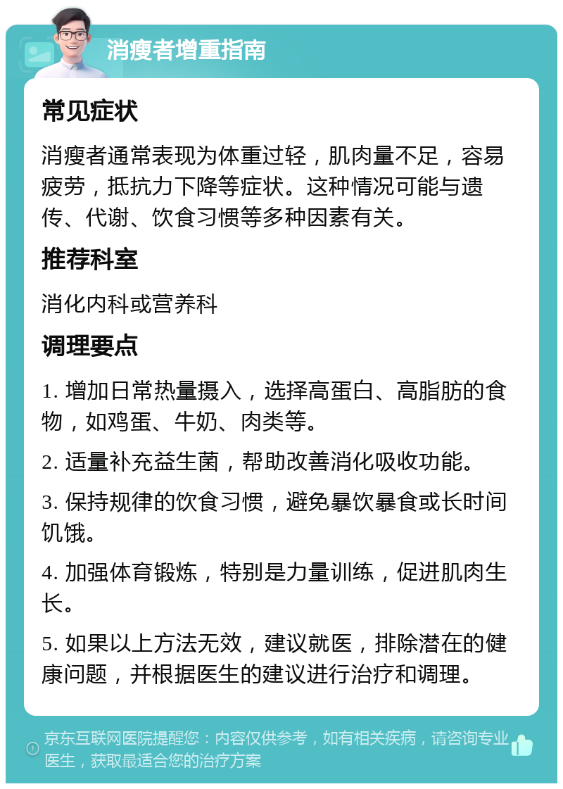 消瘦者增重指南 常见症状 消瘦者通常表现为体重过轻，肌肉量不足，容易疲劳，抵抗力下降等症状。这种情况可能与遗传、代谢、饮食习惯等多种因素有关。 推荐科室 消化内科或营养科 调理要点 1. 增加日常热量摄入，选择高蛋白、高脂肪的食物，如鸡蛋、牛奶、肉类等。 2. 适量补充益生菌，帮助改善消化吸收功能。 3. 保持规律的饮食习惯，避免暴饮暴食或长时间饥饿。 4. 加强体育锻炼，特别是力量训练，促进肌肉生长。 5. 如果以上方法无效，建议就医，排除潜在的健康问题，并根据医生的建议进行治疗和调理。