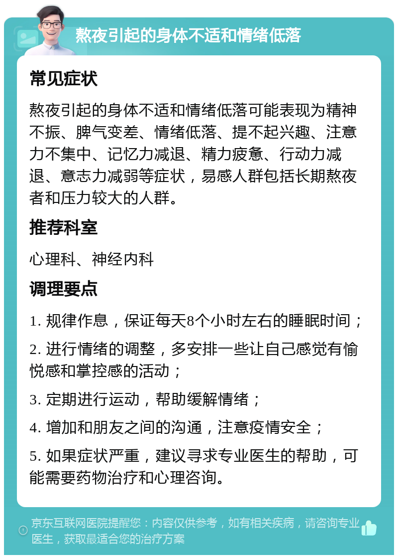 熬夜引起的身体不适和情绪低落 常见症状 熬夜引起的身体不适和情绪低落可能表现为精神不振、脾气变差、情绪低落、提不起兴趣、注意力不集中、记忆力减退、精力疲惫、行动力减退、意志力减弱等症状，易感人群包括长期熬夜者和压力较大的人群。 推荐科室 心理科、神经内科 调理要点 1. 规律作息，保证每天8个小时左右的睡眠时间； 2. 进行情绪的调整，多安排一些让自己感觉有愉悦感和掌控感的活动； 3. 定期进行运动，帮助缓解情绪； 4. 增加和朋友之间的沟通，注意疫情安全； 5. 如果症状严重，建议寻求专业医生的帮助，可能需要药物治疗和心理咨询。