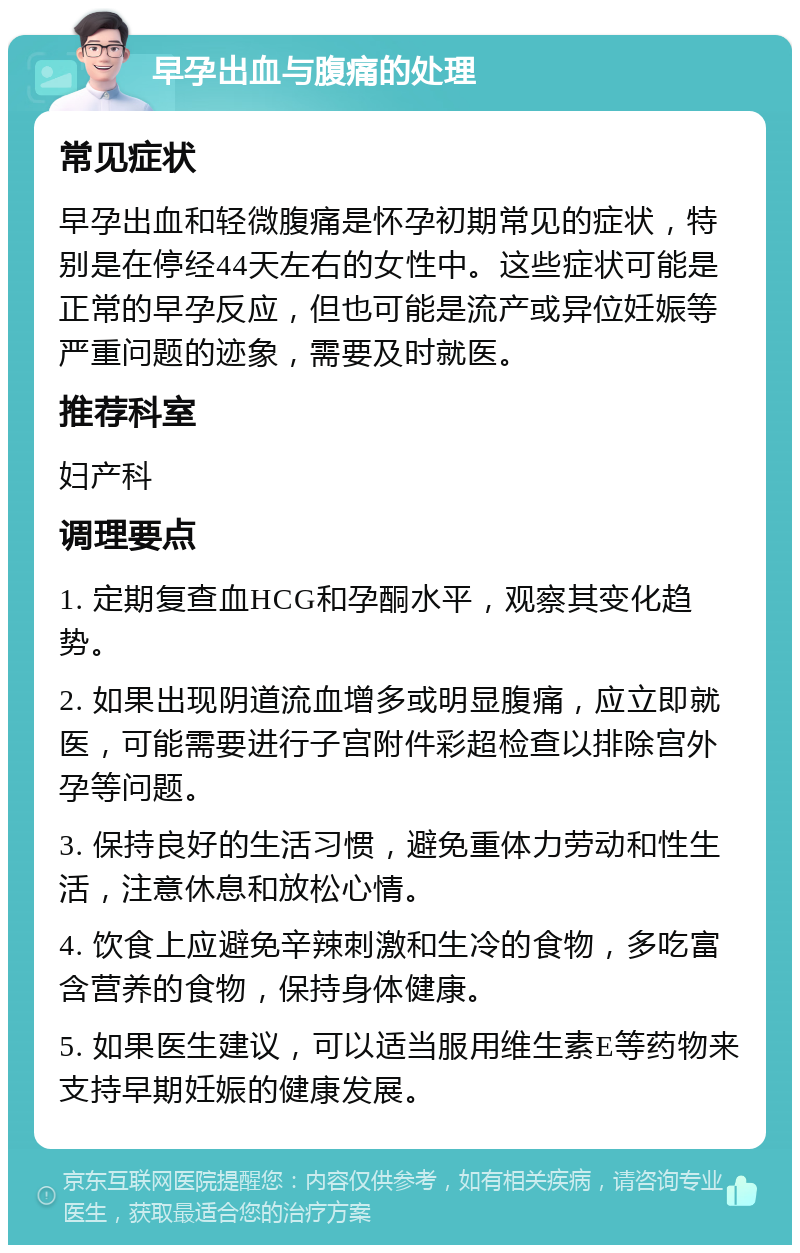 早孕出血与腹痛的处理 常见症状 早孕出血和轻微腹痛是怀孕初期常见的症状，特别是在停经44天左右的女性中。这些症状可能是正常的早孕反应，但也可能是流产或异位妊娠等严重问题的迹象，需要及时就医。 推荐科室 妇产科 调理要点 1. 定期复查血HCG和孕酮水平，观察其变化趋势。 2. 如果出现阴道流血增多或明显腹痛，应立即就医，可能需要进行子宫附件彩超检查以排除宫外孕等问题。 3. 保持良好的生活习惯，避免重体力劳动和性生活，注意休息和放松心情。 4. 饮食上应避免辛辣刺激和生冷的食物，多吃富含营养的食物，保持身体健康。 5. 如果医生建议，可以适当服用维生素E等药物来支持早期妊娠的健康发展。