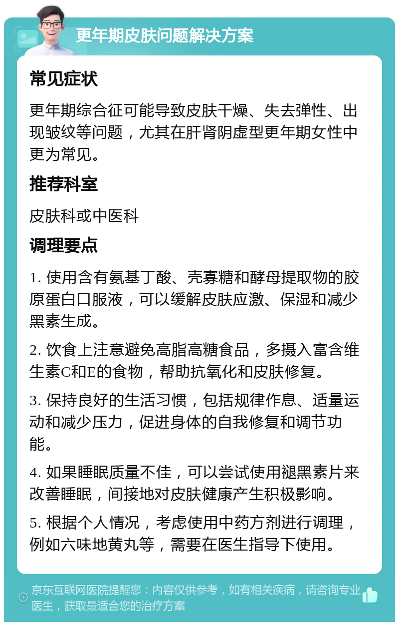 更年期皮肤问题解决方案 常见症状 更年期综合征可能导致皮肤干燥、失去弹性、出现皱纹等问题，尤其在肝肾阴虚型更年期女性中更为常见。 推荐科室 皮肤科或中医科 调理要点 1. 使用含有氨基丁酸、壳寡糖和酵母提取物的胶原蛋白口服液，可以缓解皮肤应激、保湿和减少黑素生成。 2. 饮食上注意避免高脂高糖食品，多摄入富含维生素C和E的食物，帮助抗氧化和皮肤修复。 3. 保持良好的生活习惯，包括规律作息、适量运动和减少压力，促进身体的自我修复和调节功能。 4. 如果睡眠质量不佳，可以尝试使用褪黑素片来改善睡眠，间接地对皮肤健康产生积极影响。 5. 根据个人情况，考虑使用中药方剂进行调理，例如六味地黄丸等，需要在医生指导下使用。