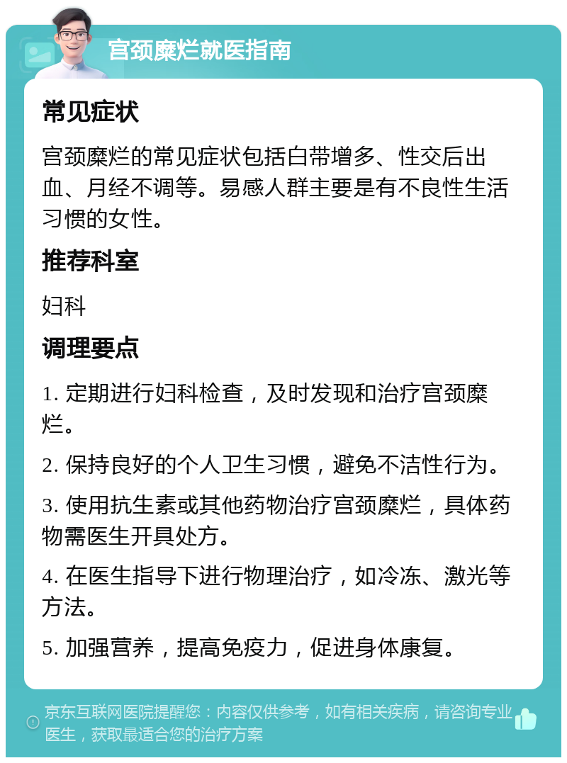 宫颈糜烂就医指南 常见症状 宫颈糜烂的常见症状包括白带增多、性交后出血、月经不调等。易感人群主要是有不良性生活习惯的女性。 推荐科室 妇科 调理要点 1. 定期进行妇科检查，及时发现和治疗宫颈糜烂。 2. 保持良好的个人卫生习惯，避免不洁性行为。 3. 使用抗生素或其他药物治疗宫颈糜烂，具体药物需医生开具处方。 4. 在医生指导下进行物理治疗，如冷冻、激光等方法。 5. 加强营养，提高免疫力，促进身体康复。