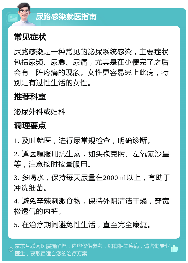 尿路感染就医指南 常见症状 尿路感染是一种常见的泌尿系统感染，主要症状包括尿频、尿急、尿痛，尤其是在小便完了之后会有一阵疼痛的现象。女性更容易患上此病，特别是有过性生活的女性。 推荐科室 泌尿外科或妇科 调理要点 1. 及时就医，进行尿常规检查，明确诊断。 2. 遵医嘱服用抗生素，如头孢克肟、左氧氟沙星等，注意按时按量服用。 3. 多喝水，保持每天尿量在2000ml以上，有助于冲洗细菌。 4. 避免辛辣刺激食物，保持外阴清洁干燥，穿宽松透气的内裤。 5. 在治疗期间避免性生活，直至完全康复。