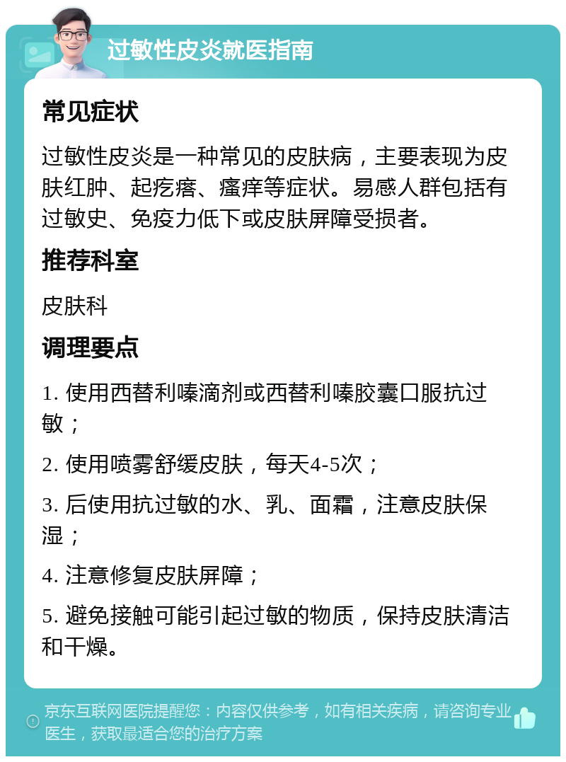 过敏性皮炎就医指南 常见症状 过敏性皮炎是一种常见的皮肤病，主要表现为皮肤红肿、起疙瘩、瘙痒等症状。易感人群包括有过敏史、免疫力低下或皮肤屏障受损者。 推荐科室 皮肤科 调理要点 1. 使用西替利嗪滴剂或西替利嗪胶囊口服抗过敏； 2. 使用喷雾舒缓皮肤，每天4-5次； 3. 后使用抗过敏的水、乳、面霜，注意皮肤保湿； 4. 注意修复皮肤屏障； 5. 避免接触可能引起过敏的物质，保持皮肤清洁和干燥。