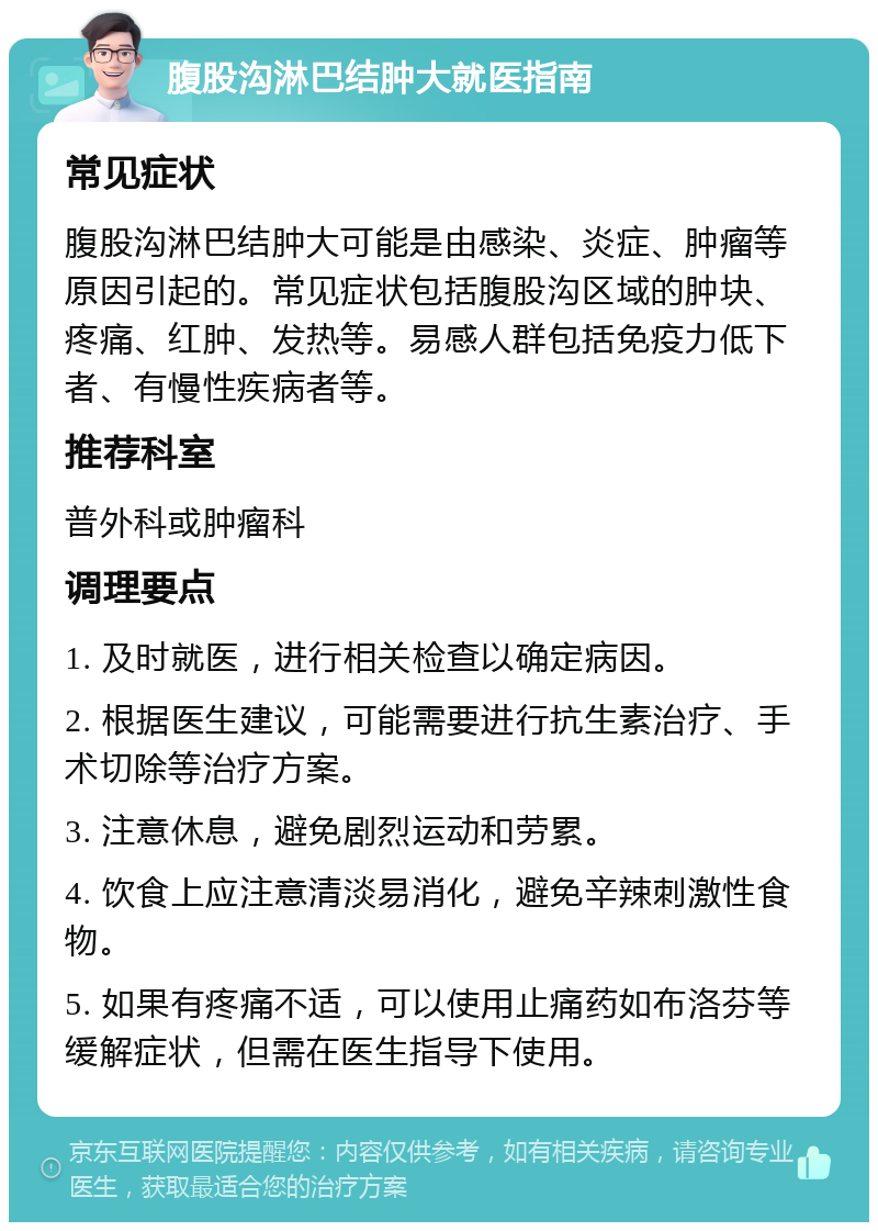 腹股沟淋巴结肿大就医指南 常见症状 腹股沟淋巴结肿大可能是由感染、炎症、肿瘤等原因引起的。常见症状包括腹股沟区域的肿块、疼痛、红肿、发热等。易感人群包括免疫力低下者、有慢性疾病者等。 推荐科室 普外科或肿瘤科 调理要点 1. 及时就医，进行相关检查以确定病因。 2. 根据医生建议，可能需要进行抗生素治疗、手术切除等治疗方案。 3. 注意休息，避免剧烈运动和劳累。 4. 饮食上应注意清淡易消化，避免辛辣刺激性食物。 5. 如果有疼痛不适，可以使用止痛药如布洛芬等缓解症状，但需在医生指导下使用。