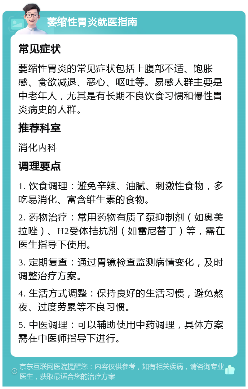 萎缩性胃炎就医指南 常见症状 萎缩性胃炎的常见症状包括上腹部不适、饱胀感、食欲减退、恶心、呕吐等。易感人群主要是中老年人，尤其是有长期不良饮食习惯和慢性胃炎病史的人群。 推荐科室 消化内科 调理要点 1. 饮食调理：避免辛辣、油腻、刺激性食物，多吃易消化、富含维生素的食物。 2. 药物治疗：常用药物有质子泵抑制剂（如奥美拉唑）、H2受体拮抗剂（如雷尼替丁）等，需在医生指导下使用。 3. 定期复查：通过胃镜检查监测病情变化，及时调整治疗方案。 4. 生活方式调整：保持良好的生活习惯，避免熬夜、过度劳累等不良习惯。 5. 中医调理：可以辅助使用中药调理，具体方案需在中医师指导下进行。