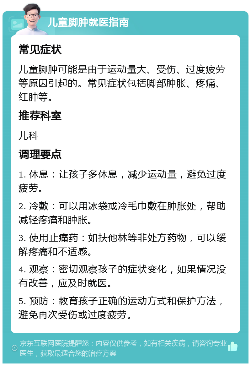 儿童脚肿就医指南 常见症状 儿童脚肿可能是由于运动量大、受伤、过度疲劳等原因引起的。常见症状包括脚部肿胀、疼痛、红肿等。 推荐科室 儿科 调理要点 1. 休息：让孩子多休息，减少运动量，避免过度疲劳。 2. 冷敷：可以用冰袋或冷毛巾敷在肿胀处，帮助减轻疼痛和肿胀。 3. 使用止痛药：如扶他林等非处方药物，可以缓解疼痛和不适感。 4. 观察：密切观察孩子的症状变化，如果情况没有改善，应及时就医。 5. 预防：教育孩子正确的运动方式和保护方法，避免再次受伤或过度疲劳。